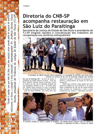 |capa|




                                                                                                                   Diretoria do CNB-SP
         “Devido à rapidez com que tudo foi feito, será bem possível salvar grande parte do arquivo do cartório.
Infelizmente, no Fórum, a situação é mais complicada”, desembargador Dr. Antônio Carlos Viana
           Santos, presidente do Tribunal de Justiça do Estado de São Paulo (TJ-SP)

                                                                                                                   acompanha restauração em
                                                                                                                   São Luiz do Paraitinga
                                                                                                                   Secretário da Justiça do Estado de São Paulo e presidente do
                                                                                                                   TJ-SP elogiam rapidez e coordenação dos trabalhos de
                                                                                                                   recuperação nos cartórios extrajudiciais




                                                                                                                             O presidente do CNB-SP, Ubiratan Pereira Guimarães, e o presidente do IEPTB-SP, José Carlos Alves,
                                                                                                                                                         visitaram os cartórios de São Luiz do Paraitinga atingidos pela enchente
                                                                                                                   São Luiz do Paraitinga (SP) – No dia 8 de janeiro, o        representou também a Diretoria da Associação dos
                                                                                                                   presidente do Colégio Notarial do Brasil – seção São        Notários e R egistradores do Estado de São Paulo
                                                                                                                   Paulo (CNB-SP), Ubiratan Pereira Guimarães, visitou         (Anoreg-SP).
                                                                                                                   os cartórios de São Luiz do Paraitinga atingidos por            “Viemos aqui confortar nossos colegas que foram
                                                                                                                   uma devastadora enchente no dia 1° de janeiro deste         duramente atingidos por esta catástrofe e, ao mesmo
                                                                                                                   ano. Também esteve presente na visita o presidente          tempo, tranqüilizá-los de que eles não estarão sozinhos
                                                                                                                   do Instituto de Estudos de Protesto de Títulos do Brasil    neste processo de recuperação e terão o apoio
                                                                                                                   – seção São Paulo (IEPTBSP), José Carlos Alves, que         incondicional dos notários e registradores paulistas”,




                                 12                                                                                O secretário estadual da Justiça e Defesa da Cidadania, Luiz Antonio Marrey, durante visita ao trabalho de
                                                                                                                                                                    restauração no Tabelionato de Notas e Protesto da cidade
 