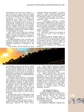 |projeto certificação socioambiental do cnb|



diferentemente do que ocorre com as demais, é a           denominado “Programa Mais Ambiente”, cujo objetivo
que conta hoje com o maior acúmulo de discussão           é promover e apoiar a regularização ambiental de
teórica e de práticas inovadoras já em curso. O debate    imóveis, com prazo de até três anos para a adesão
em torno da reconversão da matriz industrial avança       dos beneficiários, contados a partir de 10/12/09.
enormemente, e a etapa da mitigação e da                      O referido Decreto estabeleceu alguns conceitos
regularização punitiva tende a ser rapidamente            importantes, a saber:
superada nos países desenvolvidos em favor de                 I – regularização ambiental: atividades
iniciativas mais estratégicas para os objetivos da        desenvolvidas e implementadas no imóvel rural que
sustentabilidade: contabilização dos ativos ambientais    visem atender ao disposto na legislação ambiental e,
nacionais, valoração econômica dos recursos naturais      de forma prioritária, à manutenção e recuperação de
que são utilizados como insumos na produção,              áreas de preservação permanente e de reserva legal;
disseminação de práticas industriais menos poluidoras,        II – adesão: forma de inserção no “Programa Mais
de substituição de materiais, de eficiência energética    Ambiente”, formalizada pela assinatura de termo de
e de aproveitamento dos resíduos.                         adesão e compromisso;
    Assim, verifica-se que no mundo inteiro proliferam        III – beneficiário: proprietário ou possuidor de
iniciativas entre os próprios empresários, que visam      imóvel rural que firmar o termo de adesão e
adaptar os padrões de produção e de consumo às            compromisso; e
exigências ambientais colocadas pelo paradigma da             IV – beneficiário especial: agricultor familiar e o
sustentabilidade.                                         empreendedor familiar rural, conforme estabelecido
    As cidades constituem-se, assim, não apenas como      na Lei no 11.326, de 24 de julho de 2006, e os povos
mosaicos de segregação urbana-social, mas também          e comunidades tradicionais, conforme disposto no
segregação em relação aos sistemas naturais, com          Decreto no 6.040, de 7 de fevereiro de 2007, que
consequente deterioração da qualidade da vida             firmarem o termo de adesão e compromisso.
humana.                                                       Constituem-se instrumentos do “Programa Mais
    A reserva legal é uma área localizada no interior     Ambiente”:




da propriedade ou posse rural, que deve ser mantida            a)     Termo de Adesão e Compromisso: documento
com a sua cobertura vegetal nativa, seja de florestas     formal de adesão, visando à regularização ambiental
ou outras formas de vegetação, por ser necessária ao      por meio do compromisso de recuperar, recompor ou
uso sustentável dos recursos naturais, ao abrigo e        manter as áreas de preservação permanente, bem
proteção da fauna e flora nativas, à conservação da       como de averbar a reserva legal do imóvel;
biodiversidade e reabilitação dos processos ecológicos,        b)     Cadastro Ambiental Rural – CAR: sistema
garantindo condições mínimas de sustentabilidade para     eletrônico de identificação georreferenciada da
os ambientes nela presentes.                              propriedade rural ou posse rural, contendo a
    A legislação vigente estabelece um percentual         delimitação das áreas de preservação permanente, da
mínimo de 80% de reserva legal para as propriedades       reserva legal e remanescentes de vegetação nativa
rurais localizadas em áreas de florestas na Amazônia      localizadas no interior do imóvel, para fins de controle
Legal, podendo este percentual ser reduzido para até      e monitoramento; e instrumentos de cooperação:
50% quando existir zoneamento ecológico econômico         instrumentos a serem firmados entre a União, Estados,
e zoneamento agrícola, indicando claramente a             Municípios, ou quaisquer de suas fundações e
possibilidade técnica desta redução. Para as              autarquias, ou instituição pública ou privada
propriedades rurais localizadas em áreas de cerrado       devidamente habilitada.
da Amazônia Legal, o percentual de reserva legal é
de 35% . Nos demais ecossistemas e regiões do país, o                   São requisitos para firmar o
percentual de reserva legal é de 20% do total da                     Termo de Adesão e Compromisso:
propriedade.                                                  – identificação do proprietário ou possuidor rural;

                                                                                                                        19
    Não fazem parte da área de reserva legal às áreas         – identificação do imóvel por meio de planta e
de preservação permanente, os proprietários rurais        memorial descritivo, subscrito por profissional
devem declará-las separadamente e delas cuidar de         habilitado e com a devida Anotação de
acordo com a legislação vigente.                          Responsabilidade Técnica – AR T , contendo a indicação
    Recentemente, através do Decreto Federal nº           das coordenadas geográficas:
7029/09 foi instituído o Programa Federal de Apoio à          a) do perímetro do imóvel;
Regularização Ambiental de Imóveis R urais,                   b) da localização de remanescentes de vegetação nativa;
 