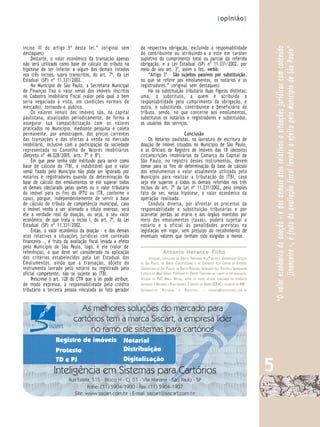 |opinião|



inciso III do artigo 5º desta lei.” (original sem           da respectiva obrigação, excluindo a responsabilidade




                                                                                                                                                              “O valor econômico da doação - e dos demais atos relativos a situações jurídicas com conteúdo
                                                                                                                                                                       financeiro -, é fruto da avaliação fiscal levada a efeito pelo Município de São Paulo”
destaques)                                                  do contribuinte ou atribuindo-a a este em caráter
     Destarte, o valor econômico da transação apenas        supletivo do cumprimento total ou parcial da referida
não será utilizado como base de cálculo do tributo na       obrigação, e a Lei Estadual (SP) nº 11.331/2002, por
hipótese de ser inferior a algum dos demais listados        meio de seu art. 3º, assim o fez, verbis:
nos três incisos, supra transcritos, do art. 7º, da Lei         “Artigo 3º - São sujeitos passivos por substituição,
Estadual (SP) nº 11.331/2002.                               no que se refere aos emolumentos, os notários e os
     No Município de São Paulo, a Secretaria Municipal      registradores.” (original sem destaques)
de Finanças fixa o valor venal dos imóveis inscritos            Há na substituição tributária duas figuras distintas;
no Cadastro Imobiliário Fiscal (valor pelo qual o bem       uma, o substituto, a quem é atribuída a
seria negociado à vista, em condições normais de            responsabilidade pelo cumprimento da obrigação, e
mercado), tornando-o público.                               outra, o substituído, contribuinte e beneficiário do
     Os valores venais dos imóveis são, na capital          tributo, sendo, no que concerne aos emolumentos,
paulistana, atualizados periodicamente, de forma a          substitutos os notários e registradores e substituídos,
assegurar sua compatibilização com os valores               os usuários dos serviços.
praticados no Município, mediante pesquisa e coleta
permanente, por amostragem, dos preços correntes                                    Conclusão
das transações e das ofertas à venda no mercado                  Os Notários paulistas, na lavratura de escritura de
imobiliário, inclusive com a participação da sociedade      doação de imóvel situados no Município de São Paulo,
representada no Conselho de Valores Imobiliários            e os Oficiais de Registro de Imóveis das 18 (dezoito)
(Decreto nº 46.228/2005, arts. 7º e 8º).                    circunscrições imobiliárias da Comarca da Capital de
     Em que pese tenha sido instituído para servir como     São P aulo, no registro desses instrumentos, devem
base de cálculo do ITBI, é indubitável que o valor          tomar para os fins de determinação da base de cálculo
venal fixado pelo Município não pode ser ignorado por       dos emolumentos o valor atualmente utilizado pelo
notários e registradores quando da determinação da          Município para realizar a tributação do ITBI, caso
base de cálculo dos emolumentos se ele superar todos        seja ele superior a todos os demais referidos nos três
os demais (declarado pelas partes ou o valor tributário     incisos do art. 7º da Lei nº 11.331/2002, pelo simples
do imóvel para os fins do IPTU ou ITR, conforme o           fato de ser, nessa hipótese, o valor econômico da
caso), porque, independentemente de servir à base           operação realizada.
de cálculo do tributo de competência municipal, caso             Conduta diversa, por afrontar os preceitos da
o imóvel venha a ser alienado a título oneroso, será        responsabilidade e substituição tributárias e por
ele a verdade real da doação, ou seja, o seu valor          acarretar perdas ao erário e aos órgãos mantidos por
econômico, de que trata o inciso I, do art. 7º, da Lei      meio dos emolumentos (taxas), poderá sujeitar o
Estadual (SP) nº 11.331/2002.                               notário e o oficial às penalidades previstas na
     Então, o valor econômico da doação - e dos demais      legislação em vigor, sem prejuízo do recolhimento de
atos relativos a situações jurídicas com conteúdo           eventuais valores que tenham sido exigidos a menor.
financeiro -, é fruto da avaliação fiscal levada a efeito
pelo Município de São Paulo, logo, é ele (valor de
referência), o que deve ser considerado na aplicação                          Antonio Herance Filho
dos critérios estabelecidos pela Lei Estadual dos                  A DVOGADO, ESPECIALISTA EM DIREITO TRIBUTÁRIO PELA P ONTIFÍCIA UNIVERSIDADE CATÓLICA
Emolumentos, ainda que a transação, objeto do               DE SÃO PAULO, EM DIREITO CONSTITUCIONAL E DE CONTRATOS PELO CENTRO DE EXTENSÃO
instrumento lavrado pelo notário ou registrado pelo         U NIVERSITÁRIA DE SÃO PAULO E EM DIREITO REGISTRAL IMOBILIÁRIO PELA PONTIFÍCIA UNIVERSIDADE
oficial competente, não se sujeite ao ITBI.                 C ATÓLICA DE MINAS GERAIS. P ROFESSOR DE DIREITO TRIBUTÁRIO EM CURSOS DE PÓS-GRADUAÇÃO,
     Prescreve o art. 128 do CTN que a lei pode atribuir,   INCLUSIVE DA PUC MINAS VIRTUAL, AUTOR DE VÁRIOS ARTIGOS PUBLICADOS EM PERIÓDICOS
de modo expresso, a responsabilidade pelo crédito           DESTINADOS A NOTÁRIOS E REGISTRADORES. É DIRETOR DO G RUPO SERAC E CO-EDITOR DO INR -
tributário a terceira pessoa vinculada ao fato gerador      I NFORMAT I V O N O TARIAL E REGISTRAL - HERANCE@ GRUPOSERAC.COM .BR



                             As melhores soluções do mercado para
                           cartórios tem a marca Siscart, a empresa líder
                                no ramo de sistemas para cartórios
                 Registro de imóveis                 Notarial
                 Protesto                            Distribuição


                                                                                                                                                          5
                 TD e PJ                             Digitalização
                Inteligência em Sistemas para Cartórios
                        Rua Estela, 515 - Bloco H - Cj. 51 - Vila Mariana - São Paulo - SP
                                 Fone: (11) 5904-1900 - Fax: (11) 5904-1907
                          Site: www.siscart.com.br - E-mail: siscart@siscart.com.br
 