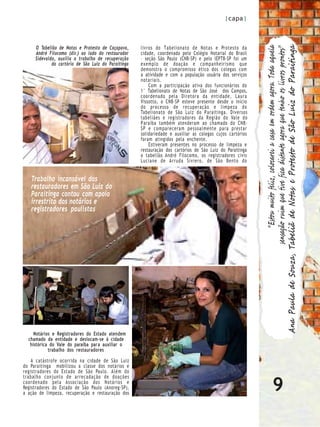 |capa|



     O Tabelião de Notas e Protesto de Caçapava,     livros do Tabelionato de Notas e Protesto da




                                                                                                                                      “Estou muito feliz, colocarei a casa em ordem agora. Toda aquela

                                                                                                           Ana Paula de Souza, Tabeliã de Notas e Protesto de São Luiz do Paraitinga
                                                                                                                                sensação ruim que tive fica distante agora que tenho os livros prontos”
     André Filocomo (dir.) ao lado do restaurador    cidade, coordenada pelo Colégio Notarial do Brasil
     Sidevaldo, auxilia o trabalho de recuperação    – seção São Paulo (CNB-SP) e pelo IEPTB-SP foi um
             do cartório de São Luiz do Paraitinga   exemplo de doação e companheirismo que
                                                     demonstra o compromisso ético dos colegas com
                                                     a atividade e com a população usuária dos serviços
                                                     notariais.
                                                         Com a participação ativa dos funcionários do
                                                     1° Tabelionato de Notas de São José dos Campos,
                                                     coordenado pela Diretora da entidade, Laura
                                                     Vissotto, o CNB-SP esteve presente desde o início
                                                     do processo de recuperação e limpeza do
                                                     Tabelionato de São Luiz do P araitinga. Diversos
                                                     tabeliães e registradores da R egião do Vale do
                                                     P araíba também atenderam ao chamado do CNB-
                                                     SP e compareceram pessoalmente para prestar
                                                     solidariedade e auxiliar as colegas cujos cartórios
                                                     foram atingidos pela enchente.
                                                         Estiveram presentes no processo de limpeza e
                                                     restauração dos cartórios de São Luiz do Paraitinga
                                                     o tabelião André Filocomo, os registradores civis
                                                     Luciane de Arruda Siviero, de São Bento do


   Trabalho incansável dos
   restauradores em São Luiz do
   Paraitinga contou com apoio
   irrestrito dos notários e
   registradores paulistas




     Notários e Registradores do Estado atendem
  chamado da entidade e deslocam-se à cidade
   histórica do Vale do paraíba para auxiliar o
            trabalho dos restauradores

    A catástrofe ocorrida na cidade de São Luiz
do Paraitinga mobilizou a classe dos notários e
registradores do Estado de São Paulo. Além do


                                                                                                                               9
trabalho conjunto de arrecadação de doações
coordenado pela Associação dos Notários e
Registradores do Estado de São Paulo (Anoreg-SP),
a ação de limpeza, recuperação e restauração dos
 