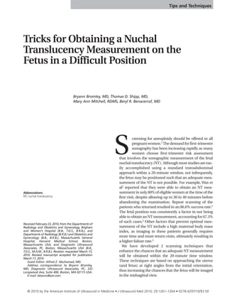 Tips and Techniques




Tricks for Obtaining a Nuchal
Translucency Measurement on the
Fetus in a Difficult Position


                                      Bryann Bromley, MD, Thomas D. Shipp, MD,
                                      Mary Ann Mitchell, RDMS, Beryl R. Benacerraf, MD




                                                            S
                                                                         creening for aneuploidy should be offered to all
                                                                         pregnant women.1 The demand for first-trimester
                                                                         sonography has been increasing rapidly as many
                                                                         women choose first-trimester risk assessment
                                                               that involves the sonographic measurement of the fetal
                                                               nuchal translucency (NT). Although most studies are eas-
                                                               ily accomplished using a standard transabdominal
                                                               approach within a 20-minute window, not infrequently,
                                                               the fetus may be positioned such that an adequate mea-
                                                               surement of the NT is not possible. For example, Wax et
                                                               al2 reported that they were able to obtain an NT mea-
Abbreviations                                                  surement in only 80% of eligible women at the time of the
NT, nuchal translucency                                        first visit, despite allowing up to 30 to 40 minutes before
                                                               abandoning the examination. Repeat scanning of the
                                                               patients who returned resulted in an 86.6% success rate.2
                                                               The fetal position was consistently a factor in not being
                                                               able to obtain an NT measurement, accounting for 67.3%
                                                               of such cases.2 Other factors that prevent optimal mea-
Received February 23, 2010, from the Departments of
Radiology and Obstetrics and Gynecology, Brigham               surement of the NT include a high maternal body mass
and Women’s Hospital (B.B., T.D.S., B.R.B.), and               index, as imaging in these patients generally requires
Departments of Radiology (B.R.B.) and Obstetrics and
Gynecology (B.B., B.R.B.), Massachusetts General               more time and more return visits, ultimately resulting in
Hospital, Harvard Medical School, Boston,                      a higher failure rate.3
Massachusetts USA; and Diagnostic Ultrasound
Associates, PC, Boston, Massachusetts USA (B.B.,
                                                                 We have developed 2 scanning techniques that
T.D.S., M.A.M., B.R.B.). Revision requested March 15,          enhance the chances that an adequate NT measurement
2010. Revised manuscript accepted for publication              will be obtained within the 20-minute time window.
March 17, 2010.
   Guest Editor: Alfred Z. Abuhamad, MD.                       These techniques are based on approaching the uterus
   Address correspondence to Bryann Bromley,                   (and fetus) at right angles from the initial orientation,
MD, Diagnostic Ultrasound Associates, PC, 333
Longwood Ave, Suite 400, Boston, MA 02115 USA.
                                                               thus increasing the chances that the fetus will be imaged
   E-mail: bbsono@aol.com                                      in the midsagittal view.



   © 2010 by the American Institute of Ultrasound in Medicine • J Ultrasound Med 2010; 29:1261–1264 • 0278-4297/10/$3.50
 