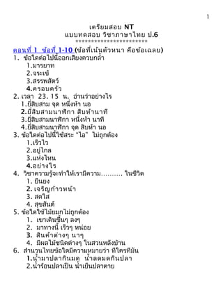 เตรียมสอบ NT
แบบทดสอบ วิชาภาษาไทย ป.6
***********************
ตอนที่ 1 ข้อที่ 1-10 (ข้อที่เน้นตัวหนา คือข้อเฉลย)
1. ข้อใดต่อไปนี้ออกเสียงควบกลำ้า
1.มารยาท
2.จระเข้
3.สรรพสัตว์
4.ครอบครัว
2. เวลา 23. 15 น. อ่านว่าอย่างไร
1.ยี่สิบสาม จุด หนึ่งห้า นอ
2.ยี่สิบสามนาฬิกา สิบห้านาที
3.ยี่สิบสามนาฬิกา หนึ่งห้า นาที
4.ยี่สิบสามนาฬิกา จุด สิบห้า นอ
3. ข้อใดต่อไปนี้ใช้สระ “ไอ” ไม่ถูกต้อง
1.เร็วไว
2.อยู่ไกล
3.แห่งไหน
4.อย่างใร
4. วิชาความรู้จะทำาให้เรามีความ………. ในชีวิต
1. ยืนยง
2. เจริญก้าวหน้า
3. สดใส
4. สุขสันต์
5. ข้อใดใช้ไม้ยมกไม่ถูกต้อง
1. เขาเดินขึ้นๆ ลงๆ
2. มาทางนี้ เร็วๆ หน่อย
3. สินค้าต่างๆ นาๆ
4. มีผลไม้ชนิดต่างๆ ในสวนหลังบ้าน
6. สำานวนไทยข้อใดมีความหมายว่า ทีใครทีมัน
1.นำ้ามาปลากินมด นำ้าลดมดกินปลา
2.นำ้าร้อนปลาเป็น นำ้าเย็นปลาตาย
1
 
