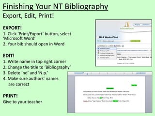 Finishing Your NT Bibliography 
Export, Edit, Print! 
EXPORT! 
1. Click ‘Print/Export’ button, select 
‘Microsoft Word’ 
2. Your bib should open in Word 
EDIT! 
1. Write name in top right corner 
2. Change the title to ‘Bibliography’ 
3. Delete ‘nd’ and ‘N.p.’ 
4. Make sure authors’ names 
are correct 
PRINT! 
Give to your teacher 
