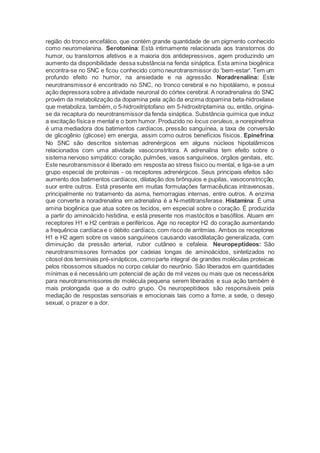região do tronco encefálico, que contém grande quantidade de um pigmento conhecido
como neuromelanina. Serotonina: Está intimamente relacionada aos transtornos do
humor, ou transtornos afetivos e a maioria dos antidepressivos, agem produzindo um
aumento da disponibilidade dessa substância na fenda sináptica. Esta amina biogênica
encontra-se no SNC e ficou conhecido como neurotransmissor do 'bem-estar'. Tem um
profundo efeito no humor, na ansiedade e na agressão. Noradrenalina: Este
neurotransmissor é encontrado no SNC, no tronco cerebral e no hipotálamo, e possui
ação depressora sobre a atividade neuronal do córtex cerebral. A noradrenalina do SNC
provém da metabolização da dopamina pela ação da enzima dopamina beta-hidroxilase
que metaboliza, também, o 5-hidroxitriptofano em 5-hidroxitriptamina ou, então, origina-
se da recaptura do neurotransmissor da fenda sináptica. Substância química que induz
a excitação física e mental e o bom humor. Produzido no locus ceruleus, a norepinefrina
é uma mediadora dos batimentos cardíacos, pressão sanguínea, a taxa de conversão
de glicogênio (glicose) em energia, assim como outros benefícios físicos. Epinefrina:
No SNC são descritos sistemas adrenérgicos em alguns núcleos hipotalâmicos
relacionados com uma atividade vasoconstritora. A adrenalina tem efeito sobre o
sistema nervoso simpático: coração, pulmões, vasos sanguíneos, órgãos genitais, etc.
Este neurotransmissor é liberado em resposta ao stress físico ou mental, e liga-se a um
grupo especial de proteínas - os receptores adrenérgicos. Seus principais efeitos são:
aumento dos batimentos cardíacos, dilatação dos brônquios e pupilas, vasoconstricção,
suor entre outros. Está presente em muitas formulações farmacêuticas intravenosas,
principalmente no tratamento da asma, hemorragias internas, entre outros. A enzima
que converte a noradrenalina em adrenalina é a N-metiltransferase. Histamina: É uma
amina biogênica que atua sobre os tecidos, em especial sobre o coração. É produzida
a partir do aminoácido histidina, e está presente nos mastócitos e basófilos. Atuam em
receptores H1 e H2 centrais e periféricos. Age no receptor H2 do coração aumentando
a frequência cardíaca e o débito cardíaco, com risco de arritmias. Ambos os receptores
H1 e H2 agem sobre os vasos sanguíneos causando vasodilatação generalizada, com
diminuição da pressão arterial, rubor cutâneo e cefaleia. Neuropeptídeos: São
neurotransmissores formados por cadeias longas de aminoácidos, sintetizados no
citosol dos terminais pré-sinápticos, comoparte integral de grandes moléculas proteicas
pelos ribossomos situados no corpo celular do neurônio. São liberados em quantidades
mínimas e é necessário um potencial de ação de mil vezes ou mais que os necessários
para neurotransmissores de molécula pequena serem liberados e sua ação também é
mais prolongada que a do outro grupo. Os neuropeptídeos são responsáveis pela
mediação de respostas sensoriais e emocionais tais como a fome, a sede, o desejo
sexual, o prazer e a dor.
 