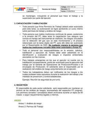Permiso de Trabajo
Código: DSST-NT-16
Revisión: 01
Fecha: 27/09/2013
se mantengan, incluyendo el personal que hace el trabajo y la
supervisión por parte del ejecutor.
3. CAPACITACIÓN Y HABILITACIÓN:
• Toda persona que firme Permisos de Trabajo deberá estar autorizada
para esta tarea. La autorización se logra aprobando un curso interno
sobre permisos de trabajo y análisis de riesgo.
• Toda persona que realiza mediciones continuas de gases, posteriores
a la emisión del PT, debe tener la capacitación que asegure que
conoce el manejo del instrumental de medición, los riesgos vinculados
con la detección del gas que se está monitoreando y el proceso
relacionado con la tarea objeto del PT, para ello debe ser autorizado
por el Responsable de SSO. De cualquier manera la persona que
realice las mediciones iniciales debe estar autorizada a firmar PT.
• Todo el personal con responsabilidades en la emisión, solicitud,
habilitación y ejecución de Tareas debe estar adiestrado en la
identificación y evaluación de riesgos e impactos ambientales
asociados con las mismas.
• Para trabajos emergentes en los que el ejecutor no cuente con la
habilitación correspondiente, podrá ser autorizado para la ejecución del
trabajo por el Gerente de Operaciones de Producción/Proceso o el
encargado de Producción. El solicitante será el responsable por la
realización del análisis de riesgo conjuntamente con el ejecutor.
• Todos los trabajadores deben ser notificados de los riesgos a los
cuales pudiesen estar expuestos durante la realización del trabajo y las
medidas de prevención y control establecidas.
Ejemplo: Reunión de seguridad de pre turno.
4. REGISTROS
El responsable de cada sector solicitante será responsable por mantener un
archivo de los análisis de riesgos, acompañado del respectivo PT (original).
Los permisos cerrados / cancelados deben archivarse durante un lapso de 60
meses o según requerimientos legales o internos.
ANEXOS
Anexo 1: Análisis de riesgo
Anexo 2: Permiso de Trabajo
 