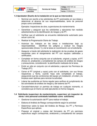 Permiso de Trabajo
Código: DSST-NT-16
Revisión: 01
Fecha: 27/09/2013
1.3 Aprobador (Dueño de la instalación en la que se intervendrá)
• Nominar por escrito a los solicitantes de PT autorizados en sus áreas y
determinar el alcance de sus responsabilidades, tanto de personal
propio como contratado.
Ejemplos: Inspectores de obra, supervisores de mantenimiento
• Garantizar y asegurar que los solicitantes y ejecutores han recibido
adiestramiento en la identificación de riesgos y de PT.
• Verificar que el solicitante se encuentra debidamente autorizado para
actuar como tal.
• Realizar la Programación Diaria de Trabajo
• Autorizar los trabajos en las áreas e instalaciones bajo su
responsabilidad, identificar los peligros y evaluar los riesgos
operacionales (Anexo 1) y de la tarea en coordinación con el solicitante.
• Asegurar a través del solicitante la realización de las pruebas de gases
requeridas para el otorgamiento del PT con equipos calibrados y
certificados.
• Completar en forma conjunta con el solicitante, original y copias, el PT
(Anexo 2), analizando y completando los campos de análisis de riesgos
y precauciones, considerando la planificación realizada de la tarea.
• Emitir en sitio en conjunto con el solicitante y ejecutor los Permisos de
Trabajo (PT).
• Cerrar el PT (original y copia) junto con el solicitante, con sus firmas
respectivas y fecha, cuando haya sido completado el trabajo,
asegurando que las condiciones del equipo y/o instalación, el orden y la
limpieza sean óptimas para reiniciar la actividad.
• Liderar las auditorías en forma regular para verificar el cumplimiento de
las actividades de análisis de riesgos y del sistema de PT.
• Cancelar/interrumpir un permiso de trabajo en cualquier momento, si
considera que el mismo se está ejecutando en forma insegura.
1.4 Solicitante (supervisor de mantenimiento, supervisor y/o inspector de
obras / otro personal contratado habilitado como solicitante)
• Gestionar la autorización del PT para realizar el trabajo.
• Elabora el Análisis de Riesgo correspondiente según la actividad
• Determinar sobre la base del Análisis de Riesgo, los PT y Permisos
Específicos que aplican.
• Preparar el original y copias del formulario de PT y/o permisos
específicos según corresponda, analizando y completando los campos
 