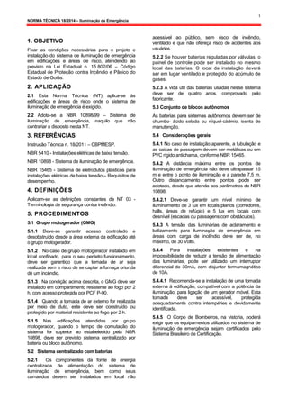 1
NORMA TÉCNICA 18/2014 – Iluminação de Emergência
1. OBJETIVO
Fixar as condições necessárias para o projeto e
instalação do sistema de iluminação de emergência
em edificações e áreas de risco, atendendo ao
previsto na Lei Estadual n. 15.802/06 – Código
Estadual de Proteção contra Incêndio e Pânico do
Estado de Goiás.
2. APLICAÇÃO
2.1 Esta Norma Técnica (NT) aplica-se às
edificações e áreas de risco onde o sistema de
iluminação de emergência é exigido.
2.2 Adota-se a NBR 10898/99 – Sistema de
iluminação de emergência, naquilo que não
contrariar o disposto nesta NT.
3. REFERÊNCIAS
Instrução Técnica n. 18/2011 – CBPMESP.
NBR 5410 - Instalações elétricas de baixa tensão.
NBR 10898 - Sistema de iluminação de emergência.
NBR 15465 - Sistema de eletrodutos plásticos para
instalações elétricas de baixa tensão – Requisitos de
desempenho.
4. DEFINIÇÕES
Aplicam-se as definições constantes da NT 03 -
Terminologia de segurança contra incêndio.
5. PROCEDIMENTOS
5.1 Grupo motogerador (GMG)
5.1.1 Deve-se garantir acesso controlado e
desobstruído desde a área externa da edificação até
o grupo motogerador.
5.1.2 No caso de grupo motogerador instalado em
local confinado, para o seu perfeito funcionamento,
deve ser garantido que a tomada de ar seja
realizada sem o risco de se captar a fumaça oriunda
de um incêndio.
5.1.3 Na condição acima descrita, o GMG deve ser
instalado em compartimento resistente ao fogo por 2
h, com acesso protegido por PCF P-90.
5.1.4 Quando a tomada de ar externo for realizada
por meio de duto, este deve ser construído ou
protegido por material resistente ao fogo por 2 h.
5.1.5 Nas edificações atendidas por grupo
motogerador, quando o tempo de comutação do
sistema for superior ao estabelecido pela NBR
10898, deve ser previsto sistema centralizado por
bateria ou bloco autônomo.
5.2 Sistema centralizado com baterias
5.2.1 Os componentes da fonte de energia
centralizada de alimentação do sistema de
iluminação de emergência, bem como seus
comandos devem ser instalados em local não
acessível ao público, sem risco de incêndio,
ventilado e que não ofereça risco de acidentes aos
usuários.
5.2.2 Se houver baterias reguladas por válvulas, o
painel de controle pode ser instalado no mesmo
local das baterias. O local da instalação deverá
ser em lugar ventilado e protegido do acúmulo de
gases.
5.2.3 A vida útil das baterias usadas nesse sistema
deve ser de quatro anos, comprovado pelo
fabricante.
5.3 Conjunto de blocos autônomos
As baterias para sistemas autônomos devem ser de
chumbo- ácido selada ou níquel-cádmio, isenta de
manutenção.
5.4 Considerações gerais
5.4.1 No caso de instalação aparente, a tubulação e
as caixas de passagem devem ser metálicas ou em
PVC rígido antichama, conforme NBR 15465.
5.4.2 A distância máxima entre os pontos de
iluminação de emergência não deve ultrapassar 15
m e entre o ponto de iluminação e a parede 7,5 m.
Outro distanciamento entre pontos pode ser
adotado, desde que atenda aos parâmetros da NBR
10898.
5.4.2.1 Deve-se garantir um nível mínimo de
iluminamento de 3 lux em locais planos (corredores,
halls, áreas de refúgio) e 5 lux em locais com
desnível (escadas ou passagens com obstáculos).
5.4.3 A tensão das luminárias de aclaramento e
balizamento para iluminação de emergência em
áreas com carga de incêndio deve ser de, no
máximo, de 30 Volts.
5.4.4 Para instalações existentes e na
impossibilidade de reduzir a tensão de alimentação
das luminárias, pode ser utilizado um interruptor
diferencial de 30mA, com disjuntor termomagnético
de 10A.
5.4.4.1 Recomenda-se a instalação de uma tomada
externa à edificação, compatível com a potência da
iluminação, para ligação de um gerador móvel. Esta
tomada deve ser acessível, protegida
adequadamente contra intempéries e devidamente
identificada.
5.4.5 O Corpo de Bombeiros, na vistoria, poderá
exigir que os equipamentos utilizados no sistema de
iluminação de emergência sejam certificados pelo
Sistema Brasileiro de Certificação.
 