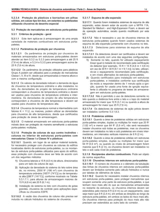 NORMA TÉCNICA 23/2014 - Sistema de chuveiros automáticos / Parte 2 – Áreas de Depósito 14
5.2.3.4 Proteção de plásticos e borrachas em pilhas
sólidas, em caixas tipo bin-box, em estantes ou paletizadas
utilizando chuveiros de desenho especial
5.3 Proteção de mercadorias em estruturas porta-paletes
5.3.1 Critérios de proteção - geral
5.3.1.1 Este item aplica-se à armazenagem de uma ampla
variedade de materiais combustíveis em estruturas porta-
paletes.
5.3.1.2 Parâmetros de proteção por chuveiros
5.3.1.2.1 Os parâmetros de proteção por chuveiros de
materiais armazenados em estruturas porta-paletes devem
atender ao item 5.3.2 ou 5.3.3 para armazenagem a até 25 ft
(7,6 m) de altura, e 5.3.4 e 5.3.5 para armazenagem acima de
25 ft (7,6 m) de altura.
5.3.1.2.2 Os parâmetros de proteção utilizados para plásticos
Grupo A podem ser utilizados para a proteção de mercadorias
Classe I, II, III e IV, desde que armazenadas à mesma altura e
com a mesma configuração.
5.3.1.3 Os valores de densidade indicam a demanda de água
de chuveiros de temperatura ordinária e alta instalados no
teto. As densidades de projeto de temperatura ordinária
correspondem a chuveiros de temperatura ordinária e devem
ser usados para chuveiros de temperatura ordinária e inter-
mediária. As densidades de projeto de alta temperatura
correspondem a chuveiros de alta temperatura e devem ser
usadas para chuveiros de temperatura alta.
5.3.1.4 Chuveiros de temperatura normal e intermediária com
fatores K = 11,2, ou maiores, podem utilizar as densidades
para chuveiros de alta temperatura, desde que certificados
para proteção de áreas de armazenagem.
5.3.1.5 O material armazenado em estruturas porta-paletes
móveis deve ser protegido de maneira semelhante a estruturas
porta-paletes múltiplas.
5.3.1.6 Proteção de colunas de aço contra incêndios -
colunas no interior de estruturas porta-paletes com
mercadorias Classe I a Classe IV e plásticos
5.3.1.6.1 Quando, em lugar de se aplicar material isolante,
for necessário proteger com chuveiros as colunas do edifício
localizadas dentro de estruturas porta-paletes, ou os montan-
tes da estrutura porta-paletes utilizados para apoio do edifício,
essa proteção com chuveiros deve ser feita de acordo com
um dos seguintes métodos:
1) Chuveiros laterais a 15 ft (4,6 m) de altura, direcionados
para um lado da coluna de aço;
2) Aplicação da densidade do sistema do teto sobre área
de, no mínimo, 2000 ft2
(186 m²) com chuveiros de
temperatura ordinária [165°F (74°C)] ou de temperatu-
ra alta [286°F (141°C)], conforme mostrado na Tabela
5.3.1.7.1, para alturas de armazenagem maiores de
15 ft (4,6 m) até 20 ft (6,1 m);
3) Instalação de sistema no teto com chuveiros de gotas
grandes, chuveiros de controle para aplicações espe-
cíficas ou chuveiros ESFR.
5.3.1.6.2 A vazão dos chuveiros de coluna não precisa ser
incluída no cálculo hidráulico do sistema de chuveiros.
5.3.1.7 Espuma de alta expansão
5.3.1.7.1 Quando forem instalados sistemas de espuma de alta
expansão, estes devem estar de acordo com a NFPA 11A,
Standard for Medium - and High-Expansion Foam, e devem ser
de operação automática, exceto quando modificado por esta
NT.
5.3.1.7.2 Não é necessário o uso de chuveiros internos de
estruturas porta-paletes quando forem usados sistemas de
espuma de alta expansão juntamente com chuveiros no teto.
5.3.1.7.3 Detectores para sistemas de espuma de alta
expansão.
5.3.1.7.3.1 Os detectores devem ser certificados e devem ser
instalados de acordo com uma das seguintes configurações:
1) Somente no teto, quando for utilizado espaçamento
linear igual à metade do recomendado pela certificação
do detector [por exemplo, 15 ft × 15 ft (4,6 m × 4,6 m)
em vez de 30 ft × 30 ft (9,1 m × 9,1 m)]; no teto, utilizan-
do-se o espaçamento recomendado pela certificação,
e em níveis alternados da estrutura porta-paletes;
2) Quando certificados para instalação em estruturas
porta-paletes, e instalados conforme sua certificação
de modo a responder dentro de 1 minuto após a igni-
ção, quando for usada uma fonte de ignição equiva-
lente à utilizada no programa de testes de armazena-
gem em estruturas porta-paletes.
5.3.1.7.3.2 Não é permitido o uso de detectores somente no
teto quando a distância livre entre o teto e o topo do material
armazenado for maior que 10 ft (3,1 m) ou quando a altura de
armazenagem for maior que 25 ft (7,6 m).
5.3.1.7.4 Os detectores de sistemas de ação prévia devem
ser instalados conforme 5.3.1.8.3.
5.3.1.8 Prateleiras sólidas
5.3.1.8.1 Quando a área de prateleiras sólidas em estruturas
porta-paletes simples, duplas ou múltiplas for maior que 20 ft2
(1,82 m²) e menor que 64 ft2
(5,9 m²), não será necessário
instalar chuveiros sob todas as prateleiras, mas os chuveiros
devem ser instalados no teto e sob prateleiras em níveis inter-
mediários, em intervalos verticais máximos de 6 ft (2 m).
5.3.1.8.2 Quando a área de prateleiras sólidas em estruturas
porta-paletes simples, duplas ou múltiplas for maior que
64 ft2
(5,9 m²), ou quando os níveis de armazenagem forem
maiores que 6 ft (2 m), os chuveiros devem ser instalados no
teto e sob cada nível de prateleiras.
5.3.1.9 Recipientes abertos combustíveis. Pode ser objeto
de norma específica.
5.3.1.10 Chuveiros internos em estruturas porta-paletes
5.3.1.10.1 O número de chuveiros e o diâmetro da tubulação
das linhas de chuveiros internos em estruturas porta-paletes
devem ser limitados somente pelo cálculo hidráulico e nunca
por tabelas de diâmetros de tubos.
5.3.1.10.2 Quando for necessário instalar chuveiros internos
em estruturas porta-paletes, para proteger mercadorias que
ocupem somente uma parte da estrutura porta-paletes, e que
tenham risco mais alto do que as mercadorias armazenadas
no restante da estrutura, os chuveiros internos devem ser
estendidos pelo menos 8 ft (2,4 m) ou um espaçamento, caso
seja maior que 8 ft (2,4 m), em ambas as direções ao longo da
estrutura porta-paletes, em ambos os lados do risco mais alto.
Os chuveiros internos para proteção do risco mais alto não
precisam ser estendidos ao outro lado do corredor.
 