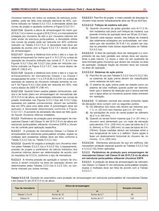 NORMA TÉCNICA 23/2014 - Sistema de chuveiros automáticos / Parte 2 – Áreas de Depósito 22
chuveiros internos em todos os andares da estrutura porta-
paletes, pode ser feita uma redução adicional de 40%, con-
forme indicado na Tabela 5.3.2.1.5.3, à densidade obtida das
curvas de projeto e ajustada conforme a Figura 5.3.2.1.5.1.
5.3.2.1.5.6 Quando a altura de armazenagem for maior que
20 ft (6,1 m) e menor ou igual a 25 ft (7,6 m), e a mercadoria for
protegida por chuveiros de teto e por chuveiros internos em
cada andar da estrutura porta-paletes, a densidade obtida
nas curvas de projeto pode ser reduzida em 40% conforme
indicado na Tabela 5.3.2.1.5.3. A densidade não deve ser
ajustada de acordo com a Figura 5.3.2.1.5.1 devido à altura
de armazenagem.
5.3.2.1.5.7 Quando a distância livre entre o teto e o topo do
material armazenado for menor que 4 ½ ft (1,37 m), a área de
operação de chuveiros indicada nas curvas E, F, G e H nas
Figuras 5.3.2.1.2(a) até 5.3.2.1.2(e) pode ser reduzida con-
forme indicado na Figura 5.3.2.1.5.7, mas nunca abaixo de
2000 ft2
(185,8 m²).
5.3.2.1.5.8 Quando a distância livre entre o teto e o topo do
armazenamento de mercadorias Classe I ou Classe I
encapsuladas for entre 1 ½ e 3 ft (0,46 m e 0,91 m), a área de
operação do sistema de chuveiros indicada somente na cur-
va F da Figura 5.3.2.1.2(e) pode ser reduzida em 50%, mas
nunca abaixo de 2000 ft2
(186 m²).
5.3.2.1.5.9 Quando forem usados paletes combustíveis, sóli-
dos e de fundo plano em armazenagem de mercadorias até
25 ft (7,6 m) de altura, as densidades indicadas nas curvas de
projeto mostradas nas Figuras 5.3.2.1.2(a) até 5.3.2.1.2(g),
baseadas em paletes convencionais, devem ser aumenta-
das em 20% para uma dada área. A porcentagem deve ser
aplicado à densidade determinada conforme a Figura
5.3.2.1.5.1. O aumento de densidade não deve ser feito quan-
do houver chuveiros internos instalados.
5.3.2.2 Parâmetros de proteção para armazenagem de mer-
cadorias Classe I até Classe IV até 25 ft (7,6 m) de altura em
estruturas porta-paletes utilizando chuveiros ESFR e chuvei-
ros de controle para aplicação específica.
5.3.2.2.1 A proteção de mercadorias Classe I a Classe IV
armazenadas em estruturas porta-paletes simples, duplas ou
múltiplas sem prateleiras sólidas deve ser feita conforme a
Tabela 5.3.2.2.1(a) ou Tabela 5.3.2.2.1(b).
5.3.2.2.2 Quando for exigida a proteção com chuveiros inter-
nos pelas Tabelas 5.3.2.2.1(a) e 5.3.2.2.1(b), o espaçamento,
pressão de projeto e parâmetros de cálculo hidráulico dos
chuveiros internos devem ser determinados de acordo com
os requisitos de 5.3.2.4, conforme o tipo de mercadoria.
5.3.2.2.3 A mínima pressão de operação e número de chu-
veiros a serem incluídos na área de operação devem ser
determinados pelas Tabelas 2.2.2.1(a) e 2.2.2.1(b), ou con-
forme indicado por outras normas.
5.3.2.2.3.1 Para fins de projeto, a maior pressão de descarga no
chuveiro mais remoto hidraulicamente deve ser 95 psi (6,6 bar).
5.3.2.2.3.2 Treliças de madeira sob piso
1) Quando chuveiros de gotas grandes com K=11.2 fo-
rem instalados sob pisos com treliças de madeira, sua
pressão mínima de operação deve ser 50 psi (3,4 bar);
2) Quando cada espaço vazado, das treliças de madeira
são totalmente protegidos em profundidade, em inter-
valos que não excedam 20 ft (6,1 m), podem ser usa-
das as pressões mais baixas especificadas na Tabela
5.2.3.2.1(a).
5.3.2.2.3.3 A área de operação deve ser retangular e o com-
primento de seu lado paralelo aos ramais deve ser equiva-
lente a pelo menos 1,2 vezes o valor da raiz quadrada da
área formada pelos chuveiros que devem ser incluído na área
de operação. Qualquer fração de chuveiro deve ser incluída
na área de operação.
5.3.2.2.3.4 Sistemas de ação prévia
1) Para fins de uso das Tabelas 5.3.2.2.1(a) e 5.3.2.2.1(b),
os sistemas de ação prévia devem ser classificados
como sistemas de tubo seco;
2) O sistema de ação prévia pode ser tratado como um
sistema de tubo molhado quando puder ser demons-
trado que o sistema de detecção que o aciona permite
que a água atinja os chuveiros quando estes entrarem
em operação.
5.3.2.2.3.5 O diâmetro nominal dos ramais (incluindo niples
de elevação) deve cumprir com os seguintes pontos:
1) Os diâmetros dos tubos não devem ser menores que
1 ¼ in. (33 mm) nem maiores que 2 in. (51 mm);
2) As tubulações de início do ramal podem ter diâmetro
de 2 ½ in. (64 mm);
3) Quando os ramais forem maiores que 2 in. (51 mm), o
chuveiro será alimentado por um niple de elevação
para elevá-lo 13 in. (330 mm) no caso de tubos de 2 ½
in. (64mm), e 15 in. (380 mm), no caso de tubos de 3 in.
(76mm). Essas medidas devem ser tomadas entre o
eixo longitudinal do tubo e o defletor. Outra opção é
fazer um deslocamento horizontal do chuveiro de, no
mínimo, 12 in. (305 mm).
5.3.2.2.3.6 Elementos estruturais de aço em edifícios não
necessitam proteção especial quando as Tabelas 5.3.2.2.1(a)
e 5.3.2.2.1(b) forem aplicadas.
5.3.2.3 Parâmetros de proteção para armazenagem de
mercadorias Classe I até Classe IV até 25 ft (7,6 m) de altura
em estruturas porta-paletes utilizando chuveiros ESFR
5.3.2.3.1 A proteção de áreas de armazenagem de mercado-
rias Classe I a Classe IV em estruturas porta-paletes simples,
duplas e múltiplas deve ser feita de acordo com a Tabela
5.3.2.3.1.
Tabela 5.3.2.1.6: Duração do reservatório para proteção de armazenagem em estruturas porta-paletes de mercadorias Classe
I até Classe IV até 25 ft (7,6 m) de altura
 
