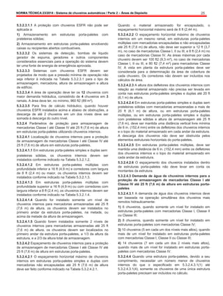 NORMA TÉCNICA 23/2014 - Sistema de chuveiros automáticos / Parte 2 – Áreas de Depósito 25
5.3.2.3.1.1 A proteção com chuveiros ESFR não pode ser
aplicada a:
1) Armazenamento em estruturas porta-paletes com
prateleiras sólidas;
2) Armazenamento em estruturas porta-paletes envolvendo
caixas ou recipientes abertos combustíveis.
5.3.2.3.2 Os sistemas de detecção, bombas de líquido
gerador de espuma, geradores e outros componentes
considerados essenciais para a operação do sistema devem
ter uma fonte de energia de emergência aprovada.
5.3.2.3.3 Sistemas com chuveiros ESFR devem ser
projetados de modo que a pressão mínima de operação não
seja inferior à indicada na Tabela 5.3.2.3.1 para o tipo de
armazenagem, mercadoria, altura de armazenagem e altura
de edifício.
5.3.2.3.4 A área de operação deve ter os 12 chuveiros com
maior demanda hidráulica, consistindo de 4 chuveiros em 3
ramais. A área deve ter, no mínimo, 960 ft2 (89 m²).
5.3.2.3.5 Para fins de cálculo hidráulico, quando houver
chuveiros ESFR instalados acima e abaixo de obstruções, a
descarga de até 2 chuveiros em um dos níveis deve ser
somada à descarga do outro nível.
5.3.2.4 Parâmetros de proteção para armazenagem de
mercadorias Classe I até Classe IV até 25 ft (7,6 m) de altura
em estruturas porta-paletes utilizando chuveiros internos.
5.3.2.4.1 Localização de chuveiros internos para a proteção
de armazenagem de mercadorias Classe I até Classe IV até
25 ft (7,6 m) de altura em estruturas porta-paletes.
5.3.2.4.1.1 Em estruturas porta-paletes simples e duplas sem
prateleiras sólidas, os chuveiros internos devem ser
instalados conforme indicado na Tabela 5.3.2.1.2.
5.3.2.4.1.2 Em estruturas porta-paletes múltiplas com
profundidade inferior a 16 ft (4,9 m) e corredores com largura
de 8 ft (2,4 m) ou maior, os chuveiros internos devem ser
instalados conforme indicado na Tabela 5.3.2.1.3.
5.3.2.4.1.3 Em estruturas porta-paletes múltiplas com
profundidade superior a 16 ft (4,9 m) ou com corredores com
largura inferior a 8 ft (2,4 m), os chuveiros internos devem ser
instalados conforme indicado na Tabela 5.3.2.1.4.
5.3.2.4.1.4 Quando for instalado somente um nível de
chuveiros internos para mercadorias armazenadas até 25 ft
(7,6 m) de altura, os chuveiros devem ser instalados no
primeiro andar da estrutura porta-paletes, na metade, ou
acima da metade da altura de armazenagem.
5.3.2.4.1.5 Quando forem instalados somente 2 níveis de
chuveiros internos para mercadorias armazenadas até 25 ft
(7,6 m) de altura, os chuveiros devem ser localizados no
primeiro andar da estrutura porta-paletes, a 1/3 da altura da
estrutura, e a 2/3 da altura total de armazenagem.
5.3.2.4.2 Espaçamento de chuveiros internos para a proteção
de armazenagem de mercadorias Classe I até Classe IV até
25 ft (7,6 m) de altura em estruturas porta-paletes.
5.3.2.4.2.1 O espaçamento horizontal máximo de chuveiros
internos em estruturas porta-paletes simples e duplas com
mercadorias não encapsuladas até 25 ft (7,6 m) de altura
deve ser feito conforme indicado na Tabela 5.3.2.4.2.1.
Quando o material armazenado for encapsulado, o
espaçamento horizontal máximo será de 8 ft (2,44 m).
5.3.2.4.2.2 O espaçamento horizontal máximo de chuveiros
internos em um mesmo ramal, em estruturas porta-paletes
múltiplas com mercadorias encapsuladas e não encapsuladas
até 25 ft (7,6 m) de altura, não deve ser superior a 12 ft (3,7
m), no caso de mercadorias Classe I, II ou III, e 8 ft (2,4 m) no
caso de mercadorias Classe IV. As áreas máximas por cada
chuveiro devem ser 100 ft2 (9,3 m²), no caso de mercadorias
Classe I, II ou III, e 80 ft2 (7,4 m²) para mercadorias Classe
IV. A vista em planta da estrutura porta-paletes deve ser
considerada para a determinação da área de cobertura de
cada chuveiro. Os corredores não devem ser incluídos nos
cálculos de área.
5.3.2.4.2.3 A altura dos defletores dos chuveiros internos com
relação ao material armazenado não precisa ser levada em
conta nas estruturas porta-paletes simples e duplas até 20 ft
(6,1 m) de altura.
5.3.2.4.2.4 Em estruturas porta-paletes simples e duplas sem
prateleiras sólidas com mercadorias armazenadas a mais de
20 ft (6,1 m) de altura, ou em estruturas porta-paletes
múltiplas, ou em estruturas porta-paletes simples e duplas
com prateleiras sólidas e altura de armazenagem até 25 ft
(7,6 m), deve ser mantida uma distância vertical livre mínima
de 6 in. (152,4 mm) entre os defletores dos chuveiros internos
e o topo do material armazenado em cada andar da estrutura.
A descarga dos chuveiros não deve ser obstruída pelos
elementos estruturais horizontais do porta-paletes.
5.3.2.4.2.5 Em estruturas porta-paletes múltiplas, deve ser
mantida uma distância de 6 in. (152,4 mm) entre os defletores
dos chuveiros internos e o topo do material armazenado em
cada andar da estrutura.
5.3.2.4.2.6 O espaçamento dos chuveiros instalados dentro
de estruturas porta-paletes não deve levar em conta os
montantes da estrutura.
5.3.2.4.3 Demanda de água de chuveiros internos para a
proteção de armazenagem de mercadorias Classe I até
Classe IV até 25 ft (7,6 m) de altura em estruturas porta-
paletes
5.3.2.4.3.1 A demanda de água dos chuveiros internos deve
ser baseada na operação simultânea dos chuveiros mais
remotos hidraulicamente:
1) 6 chuveiros, quando somente um nível for instalado em
estruturas porta-paletes com mercadorias Classe I, Classe II
ou Classe III;
2) 8 chuveiros, quando somente um nível for instalado em
estruturas porta-paletes com mercadorias Classe IV;
3) 10 chuveiros (5 em cada um dos níveis mais altos), quando
mais de um nível for instalado em estruturas porta-paletes
com mercadorias Classe I, Classe II ou Classe III;
4) 14 chuveiros (7 em cada um dos 2 níveis mais altos),
quando mais de um nível for instalado em estruturas porta-
paletes com mercadorias Classe IV.
5.3.2.4.4 Quando uma estrutura porta-paletes, devido a seu
comprimento, necessitar um número menor de chuveiros
internos do que o especificado em 5.3.2.4.3.1(1) até
5.3.2.4.3.1(4), somente os chuveiros de uma única estrutura
porta-paletes precisam ser incluídos no cálculo.
 