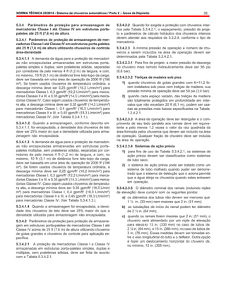 NORMA TÉCNICA 23/2014 - Sistema de chuveiros automáticos / Parte 2 – Áreas de Depósito 35
5.3.4 Parâmetros de proteção para armazenagem de
mercadorias Classe I até Classe IV em estruturas porta-
paletes até 25 ft (7,6 m) de altura
5.3.4.1 Parâmetros de proteção de armazenagem de mer-
cadorias Classe I até Classe IV em estruturas porta-paletes
até 25 ft (7,6 m) de altura utilizando chuveiros de controle
área-densidade
5.3.4.1.1 A demanda de água para a proteção de mercadori-
as não encapsuladas armazenadas em estruturas porta-
paletes simples e duplas, sem prateleiras sólidas, separadas
por corredores de pelo menos 4 ft (1,2 m) de largura, e com,
no máximo, 10 ft (3,1 m) de distância livre teto-topo da carga,
deve ser baseada em uma área de operação de 2000 ft2
(186
m²). Se forem usados chuveiros de temperatura ordinária, a
descarga mínima deve ser 0,25 gpm/ft2
(10,2 L/min/m²) para
mercadorias Classe I, 0,3 gpm/ft2
(12,2 L/min/m²) para merca-
dorias Classes II e III, e 0,35 gpm/ft2
(14,3 L/min/m²) para merca-
dorias Classe IV. Caso sejam usados chuveiros de temperatu-
ra alta, a descarga mínima deve ser 0.35 gpm/ft2
(14,3 L/min/m²)
para mercadorias Classe I, 0.4 gpm/ft2
(16,3 L/min/m²) para
mercadorias Classe II e III, e 0,45 gpm/ft2
(18,3 L/min/m²) para
mercadorias Classe IV. (Ver Tabela 5.3.4.1.1.).
5.3.4.1.2 Quando a armazenagem, conforme descrita em
5.3.4.1.1, for encapsulada, a densidade dos chuveiros de teto
deve ser 25% maior do que a densidade utilizada para arma-
zenagem não encapsulada.
5.3.4.1.3 A demanda de água para a proteção de mercadori-
as não encapsuladas armazenadas em estruturas porta-
paletes múltiplas, sem prateleiras sólidas, separadas por cor-
redores de pelo menos 4 ft (1,2 m) de largura, e com, no
máximo, 10 ft (3,1 m) de distância livre teto-topo da carga,
deve ser baseada em uma área de operação de 2000 ft2
(186
m²). Se forem usados chuveiros de temperatura ordinária, a
descarga mínima deve ser 0,25 gpm/ft2
(10,2 l/min/m²) para
mercadorias Classe I, 0,3 gpm/ft2
(12,2 L/min/m²) para merca-
dorias Classes II e III, e 0,35 gpm/ft2
(14.3 L/min/m²) para merca-
dorias Classe IV. Caso sejam usados chuveiros de temperatu-
ra alta, a descarga mínima deve ser 0,35 gpm/ft2
(14,3 L/min/
m²) para mercadorias Classe I, 0,4 gpm/ft2
(16,3 L/min/m²)
para mercadorias Classe II e III, e 0,45 gpm/ft2
(18,3 L/min/m²)
para mercadorias Classe IV. (Ver Tabela 5.3.4.1.3.).
5.3.4.1.4 Quando a armazenagem for encapsulada, a densi-
dade dos chuveiros de teto deve ser 25% maior do que a
densidade utilizada para armazenagem não encapsulada.
5.3.4.2 Parâmetros de proteção para proteção de armazena-
gem em estruturas porta-paletes de mercadorias Classe I até
Classe IV acima de 25 ft (7.6 m) de altura utilizando chuveiros
de gotas grandes e chuveiros de controle para aplicação es-
pecífica.
5.3.4.2.1 A proteção de mercadorias Classe I a Classe IV
armazenadas em estruturas porta-paletes simples, duplas e
múltiplas, sem prateleiras sólidas, deve ser feita de acordo
com a Tabela 5.3.4.2.1.
5.3.4.2.2 Quando for exigida a proteção com chuveiros inter-
nos pela Tabela 5.3.4.2.1, o espaçamento, pressão de proje-
to e parâmetros de cálculo hidráulico dos chuveiros internos
devem atender aos requisitos de 5.3.2.4, conforme o tipo de
mercadoria.
5.3.4.2.3 A mínima pressão de operação e número de chu-
veiros a serem incluídos na área de operação devem ser
determinados pela Tabela 5.3.4.2.1.
5.3.4.2.3.1 Para fins de projeto, a maior pressão de descarga
no chuveiro mais remoto hidraulicamente deve ser 95 psi
(6,6 bar).
5.3.4.2.3.2 Treliças de madeira sob piso
1) quando chuveiros de gotas grandes com K=11.2 fo-
rem instalados sob pisos com treliças de madeira, sua
pressão mínima de operação deve ser 50 psi (3,4 bar);
2) quando cada espaço vazado, das treliças de madeira
são totalmente protegidos em profundidade em inter-
valos que não excedam 20 ft (6,1 m), podem ser usa-
das as pressões mais baixas especificadas na Tabela
1.2.4.2.1.
5.3.4.2.3.3 A área de operação deve ser retangular e o com-
primento de seu lado paralelo aos ramais deve ser equiva-
lente a pelo menos 1,2 vezes o valor da raiz quadrada da
área formada pelos chuveiros que devem ser incluído na área
de operação. Qualquer fração de chuveiro deve ser incluída
na área de operação.
5.3.4.2.3.4 Sistemas de ação prévia
1) para fins de uso da Tabela 5.3.4.2.1, os sistemas de
ação prévia devem ser classificados como sistemas
de tubo seco;
2) o sistema de ação prévia pode ser tratado como um
sistema de tubo molhado quando puder ser demons-
trado que o sistema de detecção que o aciona permite
que a água atinja os chuveiros quando estes entrarem
em operação.
5.3.4.2.3.5 O diâmetro nominal dos ramais (incluindo niples
de elevação) deve cumprir com os seguintes pontos:
a) os diâmetros dos tubos não devem ser menores que
1 ¼ in. (33 mm) nem maiores que 2 in. (51 mm);
b) as tubulações de início do ramal podem ter diâmetro
de 2 ½ in. (64 mm);
c) quando os ramais forem maiores que 2 in. (51 mm), o
chuveiro será alimentado por um niple de elevação
para elevá-lo 13 in. (330 mm) no caso de tubos de
2 ½ in. (64 mm), e 15 in. (380 mm), no caso de tubos de
3 in. (76 mm). Essas medidas devem ser tomadas en-
tre o eixo longitudinal do tubo e o defletor. Outra opção
é fazer um deslocamento horizontal do chuveiro de,
no mínimo, 12 in. (305 mm).
 