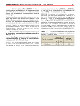 NORMA TÉCNICA 23/2014 - Sistema de chuveiros automáticos / Parte 2 – Áreas de Depósito 47
5.3.5.3.4 Quando exigido pela Tabela 5.3.5.3.1, um nível de
chuveiros internos de resposta rápida de temperatura ordinária,
com K=8.0, deve ser instalado no nível do andar mais
próximo, mas não excedendo metade da máxima altura de
armazenagem.
O cálculo hidráulico do sistema de chuveiros internos deve con-
siderar os 8 chuveiros mais remotos hidraulicamente, a 50 psi
(3,4 bar). Os chuveiros internos devem ser instalados na inter-
seção dos vãos verticais longitudinais e transversais. O espa-
çamento horizontal não poderá exceder intervalos de 5 ft (1,5 m).
5.3.5.3.5 Para fins de cálculo hidráulico, quando houver
chuveiros ESFR instalados acima e abaixo de obstruções, a
descarga de até 2 chuveiros em um dos níveis deve ser
somada à descarga do outro nível.
5.3.5.4 Chuveiros internos para proteção de armazenagem
de plásticos em estruturas porta-paletes acima de 25 ft
(7,6 m) de altura
5.3.5.4.1 Localização dos chuveiros internos para prote-
ção de armazenagem de plásticos em estruturas porta-
paletes acima de 25 ft (7,6 m) de altura
5.3.5.4.1.1 Em estruturas porta-paletes duplas sem pratelei-
ras sólidas e com uma distância livre máxima entre o teto e o
topo da carga de 10 ft (3,1 m), os chuveiros internos devem
ser instalados conforme as Figuras 5.3.5.1.2(a) ou 5.3.5.1.2(b).
O nível mais alto de chuveiros internos não pode estar a me-
nos de 10 ft (3,1 m) abaixo do topo da carga.
5.3.5.4.1.2 Em estruturas porta-paletes simples sem pratelei-
ras sólidas, com mercadorias armazenadas a mais de 25 ft
(6,1 m) de altura e distância livre teto-topo da carga de, no
máximo 10 ft (3,1m), os chuveiros devem ser instalados con-
forme as Figuras 5.3.5.1.2.1(a), 5.3.5.1.2.1(b) ou 5.3.5.1.2.1(c).
5.3.5.4.1.3 Em estruturas porta-paletes múltiplas sem prate-
leiras sólidas, com mercadorias armazenadas a mais de 25 ft
(6,1m) de altura, e distância livre do teto ao topo da carga de,
no máximo, 10 ft (3,1 m), os chuveiros internos devem ser
instalados conforme as Figuras 5.3.5.4.1.3(a) até 5.3.5.4.1.3(f).
Tabela 5.3.5.1.3: Duração do reservatório para proteção de
armazenagem de plásticos em estruturas porta-paletes aci-
ma de 25 ft (7,6 m) de altura
 
