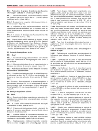NORMA TÉCNICA 23/2014 - Sistema de chuveiros automáticos / Parte 2 – Áreas de Depósito 55
5.4.3 Parâmetros de projeto de sistemas de chuveiros
internos para proteção de armazenagem de pneus
5.4.3.1 Quando necessários, os chuveiros internos devem
ser instalados de acordo com o item 5.1.3, exceto quando
modificado por 5.4.3.2 até 5.4.3.4.
5.4.3.2 O espaçamento horizontal máximo dos chuveiros in-
ternos deve ser 8 ft (2,4 m).
5.4.3.3 A demanda de água dos chuveiros internos deve ser
baseada na operação simultânea dos 12 chuveiros mais re-
motos hidraulicamente, quando somente houver um nível de
chuveiros.
5.4.3.4 A pressão de descarga dos chuveiros internos não
deve ser inferior a 30 psi (2,1 bar).
5.4.4 Quando forem usados sistemas de espuma de alta
expansão, instalados de acordo com a NFPA 11A, Standard
for Medium- and High-Expansion Foam Systems, a densida-
de de descarga dos chuveiros especificada na Tabela 5.4.2(a)
pode ser reduzida à metade, fixada em 0,24 gpm/ft2
(9,78
L/min/m²), escolhendo-se o maior dentre os dois valores.
5.5 Proteção de algodão em fardos
5.5.1 Geral
5.5.1.1 A quantidade de água disponível deve ser suficiente
para suprir a densidade de descarga exigida sobre a área a
ser protegida.
5.5.1.2 O fornecimento de água deve ser capaz de atender a
demanda dos sistemas de chuveiros por pelo menos 2 h.
5.5.2 Proteção de algodão em fardos utilizando chuveiros
de controle de área-densidade
5.5.2.1 Para a armazenagem em níveis ou em estruturas por-
ta-paletes até a altura de 15 ft (4.6 m), as densidades de
descarga e áreas de aplicação devem atender à Tabela
5.5.2.1.
5.5.2.2Quando a altura do telhado ou do teto não permitir a
armazenagem acima de 10 ft (3,1 m), a densidade de descar-
ga dos chuveiros pode ser reduzida em 20% do valor indica-
do na Tabela 5.5.2.1, mas nunca abaixo de 0,15 gpm/ft2
(6,1
L/min/m²).
5.6 Proteção de papel em bobinas
5.6.1 Geral
5.6.1.1 O suprimento de água para sistemas automáticos de
proteção contra incêndio deve ser projetado para uma dura-
ção mínima de 2 h.
5.6.1.1.1 Quando forem usados chuveiros ESFR a duração
do suprimento de água deve ser de 1 h.
5.6.1.2 O suprimento de água deve incluir a demanda do
sistema de chuveiros automáticos e a demanda do sistema
de espuma de alta expansão.
5.6.1.3 Somente sistemas de tubo molhado devem ser usa-
dos em áreas de armazenagem de papel tissue (produtos como
guardanapos, papéis toalha, papéis higiênicos e lenços).
5.6.1.4 Papéis pesados e médios armazenados horizontal-
mente devem ser protegidos como uma configuração fechada.
5.6.1.5 Papéis de peso médio podem ser protegidos como
papéis pesados, desde que cada bobina seja envolta com-
pletamente com papel, nas laterais e extremidades, ou então,
seja envolta somente nas laterais e amarrada com cintas de
aço. O papel utilizado como envoltório deve ser uma folha
única de papel pesado com gramatura de 40 lb (18,1 kg), ou
duas camadas de papel pesado com gramatura inferior a
40 lb (18,1 kg).
5.6.1.6 Papéis de peso leve e papéis tissue podem ser prote-
gidos como papéis de peso médio, desde que cada bobina
seja envolta completamente com papel, nas laterais e extre-
midades, ou então seja envolta somente nas laterais e amar-
rada com cintas de aço. O papel utilizado como envoltório
deve ser uma folha única de papel pesado com gramatura de
40 lb (18,1 kg), ou duas camadas de papel pesado com
gramatura inferior a 40 lb (18,1 kg).
5.6.1.7 Para efeito de projeto do sistema de chuveiros, os
papéis leves devem ser protegidos da mesma maneira que
os papéis tissue.
5.6.2 Parâmetros de proteção para a armazenagem de
bobinas de papel
5.6.2.1 Parâmetros de proteção para a armazenagem de
bobinas de papel utilizando chuveiros de controle área-den-
sidade.
5.6.2.1.1 A proteção com chuveiros de áreas de armazena-
gem de bobinas de papéis pesados e médios até 10 ft (3.1 m)
de altura deve ser feita de acordo com as densidades para
risco ordinário Grupo 2.
5.6.2.1.2 A proteção com chuveiros de áreas de armazena-
gem de bobinas de papéis leves e tissue até 10 ft (3,1 m) de
altura deve ser feita de acordo com as densidades para risco
extra Grupo 1.
5.6.2.1.3 A proteção com chuveiros de áreas de armazena-
gem de bobinas de papel de no mínimo 10 ft (3,1 m) de altura
em edifícios ou estruturas com telhados ou tetos de até 30 ft
(9,1 m) deve ser feita de acordo com as Tabelas 5.6.2.1.3(a) e
5.6.2.1.3(b).
5.6.2.1.4 A proteção de bobinas de papel armazenadas a, no
mínimo, 15 ft (4,6 m) de altura deve ser feita com chuveiros de
temperatura alta.
5.6.2.1.5 A área de proteção de cada chuveiro não deve
exceder 100 ft2
(9,3 m²) nem ser menor que 70 ft2
(6,5 m²).
5.6.2.1.6 Quando forem instalados sistemas de espuma de
alta expansão em áreas de armazenagem de papéis pesa-
dos e médios, a densidade de projeto do sistema pode ser
reduzida até 0.24 gpm/ft2
(9.8 L/min/m²) com área mínima de
operação de 2000 ft2
(186 m²).
5.6.2.1.7 Quando forem instalados sistemas de espuma de
alta expansão em áreas de armazenagem de papéis tissue,
as densidades de projeto e as áreas de operação somente
podem ser reduzidas até os valores indicados nas Tabelas
5.6.2.1.3(a) e 5.6.2.1.3(b).
5.6.2.2 Proteção de bobinas de papel utilizando chuveiros
de gotas grandes e chuveiros de controle para aplicações
específicas. Quando a proteção utilizar chuveiros de gotas
grandes, os parâmetros de cálculo hidráulico devem ser os
 