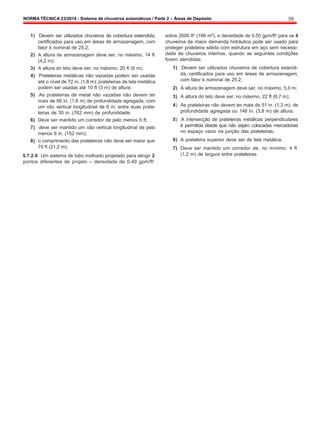NORMA TÉCNICA 23/2014 - Sistema de chuveiros automáticos / Parte 2 – Áreas de Depósito 59
1) Devem ser utilizados chuveiros de cobertura estendida,
certificados para uso em áreas de armazenagem, com
fator k nominal de 25.2;
2) A altura de armazenagem deve ser, no máximo, 14 ft
(4,2 m);
3) A altura do teto deve ser, no máximo, 20 ft (6 m);
4) Prateleiras metálicas não vazadas podem ser usadas
até o nível de 72 in. (1,8 m); prateleiras de tela metálica
podem ser usadas até 10 ft (3 m) de altura;
5) As prateleiras de metal não vazadas não devem ter
mais de 66 in. (1,6 m) de profundidade agregada, com
um vão vertical longitudinal de 6 in, entre duas prate-
leiras de 30 in. (762 mm) de profundidade;
6) Deve ser mantido um corredor de pelo menos 5 ft;
7) deve ser mantido um vão vertical longitudinal de pelo
menos 6 in. (152 mm);
8) o comprimento das prateleiras não deve ser maior que
70 ft (21,2 m).
5.7.2.6 Um sistema de tubo molhado projetado para atingir 2
pontos diferentes de projeto – densidade de 0.49 gpm/ft2
sobre 2000 ft2
(186 m²), e densidade de 0.55 gpm/ft2
para os 4
chuveiros de maior demanda hidráulica pode ser usado para
proteger prateleira sólida com estrutura em aço sem necessi-
dade de chuveiros internos, quando as seguintes condições
forem atendidas:
1) Devem ser utilizados chuveiros de cobertura estendi-
da, certificados para uso em áreas de armazenagem,
com fator k nominal de 25.2;
2) A altura de armazenagem deve ser, no máximo, 5,0 m;
3) A altura do teto deve ser, no máximo, 22 ft (6,7 m);
4) As prateleiras não devem ter mais de 51 in. (1,3 m). de
profundidade agregada ou 148 in. (3,8 m) de altura;
5) A intersecção de prateleiras metálicas perpendiculares
é permitida desde que não sejam colocadas mercadorias
no espaço vazio na junção das prateleiras;
6) A prateleira superior deve ser de tela metálica;
7) Deve ser mantido um corredor de, no mínimo, 4 ft
(1,2 m) de largura entre prateleiras.
 