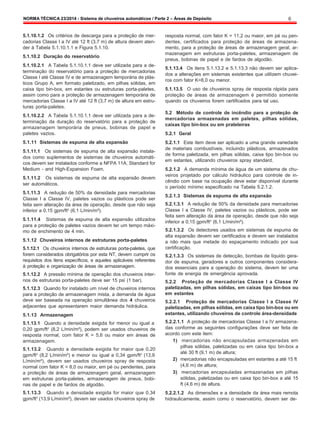 NORMA TÉCNICA 23/2014 - Sistema de chuveiros automáticos / Parte 2 – Áreas de Depósito 6
5.1.10.1.2 Os critérios de descarga para a proteção de mer-
cadorias Classe I a IV até 12 ft (3,7 m) de altura devem aten-
der à Tabela 5.1.10.1.1 e Figura 5.1.10.
5.1.10.2 Duração do reservatório
5.1.10.2.1 A Tabela 5.1.10.1.1 deve ser utilizada para a de-
terminação do reservatório para a proteção de mercadorias
Classe I até Classe IV e de armazenagem temporária de plás-
ticos Grupo A, em formato paletizado, em pilhas sólidas, em
caixa tipo bin-box, em estantes ou estruturas porta-paletes,
assim como para a proteção de armazenagem temporária de
mercadorias Classe I a IV até 12 ft (3,7 m) de altura em estru-
turas porta-paletes.
5.1.10.2.2 A Tabela 5.1.10.1.1 deve ser utilizada para a de-
terminação da duração do reservatório para a proteção de
armazenagem temporária de pneus, bobinas de papel e
paletes vazios.
5.1.11 Sistemas de espuma de alta expansão
5.1.11.1 Os sistemas de espuma de alta expansão instala-
dos como suplementos de sistemas de chuveiros automáti-
cos devem ser instalados conforme a NFPA 11A, Standard for
Medium - and High-Expansion Foam.
5.1.11.2 Os sistemas de espuma de alta expansão devem
ser automáticos.
5.1.11.3 A redução de 50% da densidade para mercadorias
Classe I a Classe IV, paletes vazios ou plásticos pode ser
feita sem alteração da área de operação, desde que não seja
inferior a 0.15 gpm/ft2
(6,1 L/min/m²).
5.1.11.4 Sistemas de espuma de alta expansão utilizados
para a proteção de paletes vazios devem ter um tempo máxi-
mo de enchimento de 4 min.
5.1.12 Chuveiros internos de estruturas porta-paletes
5.1.12.1 Os chuveiros internos de estruturas porta-paletes, que
forem considerados obrigatórios por esta NT, devem cumprir os
requisitos dos itens específicos, e aqueles aplicáveis referentes
à proteção e organização de áreas de armazenagem.
5.1.12.2 A pressão mínima de operação dos chuveiros inter-
nos de estruturas porta-paletes deve ser 15 psi (1 bar).
5.1.12.3 Quando for instalado um nível de chuveiros internos
para a proteção de armazenagem mista, a demanda de água
deve ser baseada na operação simultânea dos 4 chuveiros
adjacentes que apresentarem maior demanda hidráulica.
5.1.13 Armazenagem
5.1.13.1 Quando a densidade exigida for menor ou igual a
0,20 gpm/ft2
(8,2 L/min/m²), podem ser usados chuveiros de
resposta normal, com fator K = 5,6 ou maior em áreas de
armazenagem.
5.1.13.2 Quando a densidade exigida for maior que 0,20
gpm/ft2
(8,2 L/min/m²) e menor ou igual a 0,34 gpm/ft2
(13,9
L/min/m²), devem ser usados chuveiros spray de resposta
normal com fator K = 8,0 ou maior, em pé ou pendentes, para
a proteção de áreas de armazenagem geral, armazenagem
em estruturas porta-paletes, armazenagem de pneus, bobi-
nas de papel e de fardos de algodão.
5.1.13.3 Quando a densidade exigida for maior que 0,34
gpm/ft2
(13,9 L/min/m²), devem ser usados chuveiros spray de
resposta normal, com fator K = 11,2 ou maior, em pé ou pen-
dentes, certificados para proteção de áreas de armazena-
mento, para a proteção de áreas de armazenagem geral, ar-
mazenagem em estruturas porta-paletes, armazenagem de
pneus, bobinas de papel e de fardos de algodão.
5.1.13.4 Os itens 5.1.13.2 e 5.1.13.3 não devem ser aplica-
dos a alterações em sistemas existentes que utilizem chuvei-
ros com fator K=8,0 ou menor.
5.1.13.5 O uso de chuveiros spray de resposta rápida para
proteção de áreas de armazenagem é permitido somente
quando os chuveiros forem certificados para tal uso.
5.2 Método de controle de incêndio para a proteção de
mercadorias armazenadas em paletes, pilhas sólidas,
caixas tipo bin-box ou em prateleiras
5.2.1 Geral
5.2.1.1 Este item deve ser aplicado a uma grande variedade
de materiais combustíveis, incluindo plásticos, armazenados
de forma paletizada, em pilhas sólidas, caixa tipo bin-box ou
em estantes, utilizando chuveiros spray standard.
5.2.1.2 A demanda mínima de água de um sistema de chu-
veiros projetado por cálculo hidráulico para controle de in-
cêndio com base na ocupação deve estar disponível durante
o período mínimo especificado na Tabela 5.2.1.2.
5.2.1.3 Sistemas de espuma de alta expansão
5.2.1.3.1 A redução de 50% da densidade para mercadorias
Classe I a Classe IV, paletes vazios ou plásticos, pode ser
feita sem alteração da área de operação, desde que não seja
inferior a 0,15 gpm/ft2
(6,1 L/min/m²).
5.2.1.3.2 Os detectores usados em sistemas de espuma de
alta expansão devem ser certificados e devem ser instalados
a não mais que metade do espaçamento indicado por sua
certificação.
5.2.1.3.3 Os sistemas de detecção, bombas de líquido gera-
dor de espuma, geradores e outros componentes considera-
dos essenciais para a operação do sistema, devem ter uma
fonte de energia de emergência aprovada.
5.2.2 Proteção de mercadorias Classe I a Classe IV
paletizadas, em pilhas sólidas, em caixas tipo bin-box ou
em estantes
5.2.2.1 Proteção de mercadorias Classe I a Classe IV
paletizadas, em pilhas sólidas, em caixa tipo bin-box ou em
estantes, utilizando chuveiros de controle área-densidade
5.2.2.1.1 A proteção de mercadorias Classe I a IV armazena-
das conforme as seguintes configurações deve ser feita de
acordo com este item:
1) mercadorias não encapsuladas armazenadas em
pilhas sólidas, paletizadas ou em caixa tipo bin-box a
até 30 ft (9,1 m) de altura;
2) mercadorias não encapsuladas em estantes a até 15 ft
(4,6 m) de altura;
3) mercadorias encapsuladas armazenadas em pilhas
sólidas, paletizadas ou em caixa tipo bin-box a até 15
ft (4,6 m) de altura.
5.2.2.1.2 As dimensões e a densidade da área mais remota
hidraulicamente, assim como o reservatório, devem ser de-
 
