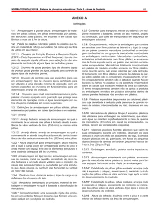 NORMA TÉCNICA 23/2014 - Sistema de chuveiros automáticos / Parte 2 – Áreas de Depósito 60
ANEXO A
Definições
1.1 Armazenagem a grande altura: armazenagem de mate-
riais em pilhas sólidas, em pilhas entremeadas por paletes,
em estruturas porta-paletes, em estantes e em caixas tipo
Bin-box a mais de 3,7m de altura.
1.2 Palete de plástico reforçado: palete de plástico que te-
nha um material de reforço secundário (tal como aço ou fibra
de vidro) em seu interior.
1.2.1.1 Chuveiro de Extinção Precoce e Resposta Rápida
(ESFR – Early Suppression and Fast Response): tipo de chu-
veiro de resposta rápida utilizado para extinção (e não sim-
plesmente controle) de alguns tipos de incêndios graves.
1.2.1.2 Chuveiro de gotas grandes: tipo de chuveiro capaz
de produzir gotas grandes de água, utilizado para controle de
alguns tipos de incêndios graves.
1.2.1.3 Chuveiro de controle para uso específico (para uso
em armazenagem): tipo de chuveiro spray certificado para
ser utilizado a uma pressão mínima de operação, com um
número específico de chuveiros em funcionamento, para um
determinado arranjo de proteção.
1.2.1.4 Chuveiro para nível intermediário/estrutura porta-
paletes: chuveiro equipado com guarnição que protege seus
elementos de operação contra a água descarregada por ou-
tros chuveiros instalados em níveis superiores.
1.3 Definições de armazenagem em pilhas sólidas, pilhas
entremeadas por paletes, em caixas tipo bin-box e em estantes.
1.3.1 Arranjo
1.3.1.1 Arranjo fechado: arranjo de armazenagem no qual o
movimento de ar através das pilhas é limitado devido à exis-
tência de vãos verticais de 6-in. (152-mm) ou menos entre
pilhas.
1.3.1.2 Arranjo aberto: arranjo de armazenagem no qual o
movimento de ar através das pilhas é favorecido devido à exis-
tência de vãos verticais maiores de 6-in. (152-mm) entre pilhas
1.3.2 * Altura disponível para armazenagem: altura máxima
até a qual a carga pode ser armazenada acima do piso e
ainda manter um espaço livre até os elementos estruturais e
uma distância adequada até os chuveiros.
1.3.3 Armazenagem em tipo bin-box: armazenagem em cai-
xas de madeira, metal ou papelão, consistindo de cinco la-
dos fechados e um lado aberto voltado para o corredor. As
caixas são autossuportadas ou suportadas por uma estrutu-
ra que deixa poucos ou nenhum vão horizontal ou vertical
ao redor das caixas.
1.3.4 Distância livre: distância entre o topo da carga e os
defletores dos chuveiros do teto.
1.3.5 Mercadoria: combinação de produtos, material de em-
balagem e embalagem na qual é baseada a classificação de
mercadoria.
1.3.6 * Compartimentado: uma separação rígida dos produ-
tos em um contentor feita por divisórias que formam uma uni-
dade estável em condições de incêndio.
1.3.7 Contentor (para transporte, mestre ou externo): um reci-
piente resistente o bastante, devido ao seu material, projeto
ou construção, que pode ser transportado em segurança ser
embalagem adicional.
1.3.8 Encapsulamento: método de embalagem que consiste
em envolver com filme plástico as laterais e o topo da carga
de um palete contendo mercadoria combustível ou embala-
gem combustível ou um grupo de mercadorias combustíveis
ou embalagens combustíveis. Mercadorias combustíveis,
embaladas individualmente com filme plástico e armazena-
das de forma exposta sobre um palete, são também conside-
radas encapsuladas. Mercadorias totalmente incombustíveis
em paletes de madeira envoltas somente por filme plástico,
como descrito acima, não estão cobertas por esta definição.
O fechamento com filme plástico somente das laterais da car-
ga sobre paletes não é considerado encapsulamento. O ter-
mo encapsulamento também não é aplicável quando houver
buracos ou falhas no plástico ou na cobertura impermeável
sobre as caixas que excedam metade da área da cobertura.
O termo encapsulamento também não se aplica a produtos
ou embalagens envoltas em plástico colocados dentro de
caixas grandes fechadas não envoltas em plástico.
1.3.9 Plásticos expandidos (espumados ou celulares) plásti-
cos cuja densidade é reduzida pela presença de grande nú-
mero de células, interconectadas ou não, dispersas em seu
corpo.
1.3.10 Mercadorias de plásticos Grupo A expostos: plásticos
não utilizados para embalagem ou recobrimento, que absor-
vem água ou retardem significativamente o risco de queima
da mercadoria. (Envoltos em papel ou encapsulados, ou
ambos, devem ser considerados expostos).
1.3.11 Materiais plásticos fluentes: plásticos que caem de
suas embalagens durante um incêndio, obstruem os vãos
verticais e criam um efeito de abafamento do fogo. Exemplos
incluem plásticos em pó, paletizado, em flocos ou pequenos
objetos [estojos de lâminas de barbear, pequenos frascos de
1-oz a 2-oz (28-g a 57-g)].
1.3.12 Embalagem: envoltório, protetor contra impactos ou
contentor.
1.3.13 Armazenagem entremeada com paletes: armazena-
gem de mercadorias sobre paletes ou outros meios para for-
mar espaços horizontais entre níveis de armazenagem.
1.3.14* Estabilidade de pilhas, pilhas estáveis: arranjos onde
não é esperado o colapso, escoamento do conteúdo ou incli-
nação das pilhas sobre os vãos verticais, logo após o início
do desenvolvimento do incêndio.
1.3.15* Estabilidade de pilhas, pilhas instáveis: arranjos onde
é esperado o colapso, escoamento do conteúdo ou inclina-
ção das pilhas sobre os vãos verticais, logo após o início do
desenvolvimento do incêndio.
1.3.16 Altura do telhado: distância entre o piso e a parte
inferior do telhado dentro da área de armazenagem.
 