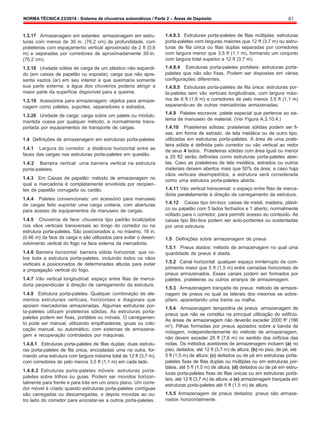 NORMA TÉCNICA 23/2014 - Sistema de chuveiros automáticos / Parte 2 – Áreas de Depósito 61
1.3.17 Armazenagem em estantes: armazenagem em estru-
turas com menos de 30 in. (76,2 cm) de profundidade, com
prateleiras com espaçamento vertical aproximado de 2 ft (0,6
m) e separadas por corredores de aproximadamente 30-in.
(76,2 cm).
1.3.18 Unidade sólida de carga de um plástico não expandi-
do (em caixas de papelão ou exposta): carga que não apre-
senta vazios (ar) em seu interior e que queimaria somente
sua parte externa; a água dos chuveiros poderia atingir a
maior parte da superfície disponível para a queima.
1.3.19 Acessórios para armazenagem: objetos para armaze-
nagem como paletes, suportes, separadores e estrados.
1.3.20 Unidade de carga: carga sobre um palete ou módulo,
mantida coesa por qualquer método, e normalmente trans-
portada por equipamentos de transporte de cargas.
1.4 Definições de armazenagem em estruturas porta-paletes
1.4.1 Largura do corredor: a distância horizontal entre as
faces das cargas nas estruturas porta-paletes em questão.
1.4.2 Barreira vertical: uma barreira vertical na estrutura
porta-paletes.
1.4.3 Em Caixas de papelão: método de armazenagem no
qual a mercadoria é completamente envolvida por recipien-
tes de papelão corrugado ou cartão.
1.4.4 Paletes convencionais: um acessório para manuseio
de cargas feito suportar uma carga unitária, com aberturas
para acesso de equipamentos de manuseio de cargas.
1.4.5 Chuveiros de face: chuveiros tipo padrão localizados
nos vãos verticais transversais ao longo do corredor ou na
estrutura porta-paletes. São posicionados a, no máximo, 18 in.
(0.46 m) da face da carga e são utilizados para evitar o desen-
volvimento vertical do fogo na face externa da mercadoria.
1.4.6 Barreira horizontal: barreira sólida horizontal, que co-
bre toda a estrutura porta-paletes, incluindo todos os vãos
verticais e posicionados de determinadas alturas para evitar
a propagação vertical do fogo.
1.4.7 Vão vertical longitudinal: espaço entre filas de merca-
doria perpendicular à direção de carregamento da estrutura.
1.4.8 Estrutura porta-paletes. Qualquer combinação de ele-
mentos estruturais verticais, horizontais e diagonais que
apoiam mercadorias armazenadas. Algumas estruturas por-
ta-paletes utilizam prateleiras sólidas. As estruturas porta-
paletes podem ser fixas, portáteis ou móveis. O carregamen-
to pode ser manual, utilizando empilhadeiras, gruas ou colo-
cação manual, ou automático, com sistemas de armazena-
gem e recuperação controlados por máquinas.
1.4.8.1 Estruturas porta-paletes de filas duplas: duas estrutu-
ras porta-paletes de fila única, encostadas uma na outra, for-
mando uma estrutura com largura máxima total de 12 ft (3,7 m),
com corredores de pelo menos 3,5 ft (1,1 m) em cada lado.
1.4.8.2 Estruturas porta-paletes móveis: estruturas porta-
paletes sobre trilhos ou guias. Podem ser movidos horizon-
talmente para frente e para trás em um único plano. Um corre-
dor móvel é criado quando estruturas porta-paletes contíguas
são carregadas ou descarregadas, e depois movidas ao ou-
tro lado do corredor para encostar-se a outros porta-paletes.
1.4.8.3 Estruturas porta-paletes de filas múltiplas: estruturas
porta-paletes com larguras maiores que 12 ft (3,7 m) ou estru-
turas de fila única ou filas duplas separadas por corredores
com largura menor que 3,5 ft (1,1 m), formando um conjunto
com largura total superior a 12 ft (3,7 m).
1.4.8.4 Estruturas porta-paletes portáteis: estruturas porta-
paletes que não são fixas. Podem ser dispostas em várias
configurações diferentes.
1.4.8.5 Estruturas porta-paletes de fila única: estruturas por-
ta-paletes sem vão verticais longitudinais, com largura máxi-
ma de 6 ft (1,8 m) e corredores de pelo menos 3,5 ft (1,1 m)
separando-as de outras mercadorias armazenadas.
1.4.9 Paletes escravos: palete especial que pertence ao sis-
tema de manuseio de material. (Ver Figura A.3.10.4.)
1.4.10 Prateleiras sólidas: prateleiras sólidas podem ser fi-
xas, em forma de estrado, de tela metálica ou de outro tipo,
utilizadas em estruturas porta-paletes. A área de uma prate-
leira sólida é definida pelo corredor ou vão vertical ao redor
de seus 4 lados. Prateleiras sólidas com área igual ou menor
a 20 ft2 serão definidas como estruturas porta-paletes aber-
tas. Caso as prateleiras de tela metálica, estrados ou outros
materiais deixem abertos mais que 50% da área, e caso haja
vãos verticais desimpedidos, a estrutura será considerada
como uma estrutura porta-paletes aberta.
1.4.11 Vão vertical transversal: o espaço entre filas de merca-
doria paralelamente à direção de carregamento da estrutura.
1.4.12 Caixas tipo bin-box: caixas de metal, madeira, plásti-
co ou papelão com 5 lados fechados e 1 aberto, normalmente
voltado para o corredor, para permitir acesso ao conteúdo. As
caixas tipo Bin-box podem ser auto-portantes ou sustentadas
por uma estrutura.
1.5 Definições sobre armazenagem de pneus
1.5.1 Pneus atados: método de armazenagem no qual uma
quantidade de pneus é atada.
1.5.2 Canal horizontal: qualquer espaço ininterrupto de com-
primento maior que 5 ft (1,5 m) entre camadas horizontais de
pneus armazenados. Esses canais podem ser formados por
paletes, prateleiras ou outros arranjos de armazenagem.
1.5.3 Armazenagem trançada de pneus: método de armaze-
nagem de pneus no qual as laterais dos mesmos se sobre-
põem, aparentando uma trama ou malha.
1.5.4 Armazenagem temporária de pneus: armazenagem de
pneus que não se constitui na principal utilização do edifício.
As áreas de armazenagem não deverão exceder 2000 ft2
(186
m2
). Pilhas formadas por pneus apoiados sobre a banda de
rodagem, independentemente do método de armazenagem,
não devem exceder 25 ft (7,6 m) no sentido dos orifícios das
rodas. Os métodos aceitáveis de armazenagem incluem (a) no
piso, deitados, até 12 ft (3,7 m) de altura; (b) no piso, de pé, até
5 ft (1,5 m) de altura; (c) deitados ou de pé em estruturas porta-
paletes fixas de filas duplas ou múltiplas ou em estruturas por-
táteis, até 5 ft (1.5 m) de altura; (d) deitados ou de pé em estru-
turas porta-paletes fixas de filas únicas ou em estruturas portá-
teis, até 12 ft (3,7 m) de altura; e (e) armazenagem trançada em
estruturas porta-paletes até 5 ft (1,5 m) de altura.
1.5.5 Armazenagem de pneus deitados: pneus são armaze-
nados horizontalmente.
 