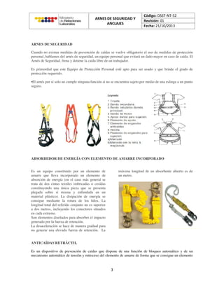 ARNES DE SEGURIDAD
Cuando no existen medidas de prevención de caídas se vuelve obligatorio el uso de medidas de protección
personal, hablamos del arnés de seguridad, un equipo personal que evitará un daño mayor en caso de caída. El
Arnés de Seguridad, frena y detiene la caída libre de un trabajador.
Es primordial que este Equipo de Protección Personal esté apto para ser usado y que brinde el grado de
protección requerido.
•El arnés por sí solo no cumple ninguna función si no se encuentra sujeto por medio de una eslinga a un punto
seguro.
ABSORBEDOR DE ENERGÍA CON ELEMENTO DE AMARRE INCORPORADO
Es un equipo constituido por un elemento de
amarre que lleva incorporado un elemento de
absorción de energía (en el caso más general se
trata de dos cintas textiles imbricadas o cosidas
constituyendo una única pieza que se presenta
plegada sobre sí misma y enfundada en un
material plástico). La disipación de energía se
consigue mediante la rotura de los hilos. La
longitud total del referido conjunto no es superior
a dos metros, incluyendo los conectores situados
en cada extremo.
Son elementos diseñados para absorber el impacto
generado por la fuerza de retención.
La desaceleración se hace de manera gradual para
no generar una elevada fuerza de retención. La
máxima longitud de un absorbente abierto es de
un metro.
ANTICAÍDAS RETRÁCTIL
Es un dispositivo de prevención de caidas que dispone de una función de bloqueo automático y de un
mecanismo automático de tensión y retroceso del elemento de amarre de forma que se consigue un elemento
 