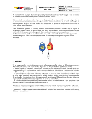 de amarre retráctil. El propio dispositivo puede integrar un medio de disipación de energía o bien incorporar
un elemento de absorción de energía en el elemento de amarre retráctil.
Está constituido por un tambor sobre el que se enrolla y desenrolla un elemento de amarre y está provisto de
un mecanismo capaz de mantener tenso dicho elemento. Como consecuencia de la caída, la velocidad de
desenrollamiento alcanzará un valor umbral para el cual entra en acción un mecanismo de frenado que se
opone a dicho desenrollamiento.
Estos dispositivos permiten al usuario efectuar desplazamientos laterales, siempre que el ángulo de
alejamiento, medido respecto de la vertical que pasa por el punto de anclaje del dispositivo, no supere el valor
máximo de diseño para el cual está asegurado el correcto funcionamiento de sus mecanismos.
El elemento de amarre puede ser un cable metálico, una banda o una cuerda de fibras sintéticas y presentar
diferentes longitudes. En su extremo libre está situado un conector pivotante para su enganche al arnés
anticaídas.
CONECTOR
Es un equipo metálico provisto de apertura que se utiliza para enganchar entre sí las diferentes componentes
del sistema anti caídas y para su conexión al dispositivo de anclaje situado en la estructura soporte.
Es posible disponer de conectores con diferentes aberturas para que pueda realizarse una conexión segura a la
estructura soporte. Un conector puede adquirirse como componente independiente o suministrarse integrado
en el dispositivo de parada.
Los conectores pueden ser de cierre automático o de cierre de rosca. Un cierre es automático cuando es capaz
de volver por sí mismo a la posición de conector cerrado cuando el usuario lo libera desde cualquier posición
de apertura. Por el contrario un cierre de rosca requiere la acción manual del usuario para desplazar la tuerca a
su posición de conector cerrado (en esta posición las roscas no son visibles).
Los conectores de cierre automático disponen de un mecanismo para el bloqueo del cierre que puede actuar
automáticamente o mediante la acción manual del usuario.
Para realizar una conexión segura es imprescindible que una vez cerrado el conector se proceda a su bloqueo.
Para abrir los conectores de cierre automático el usuario debe efectuar dos acciones manuales deliberadas y
diferentes, como mínimo.
 