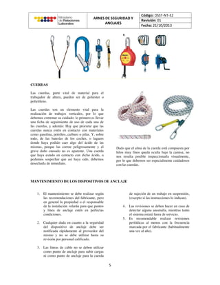 CUERDAS
Las cuerdas, parte vital de material para el
trabajador de altura, pueden ser de poliéster o
polietileno.
Las cuerdas son un elemento vital para la
realización de trabajos verticales, por lo que
debemos extremar su cuidado: lo primero es llevar
una ficha de seguimiento de uso de cada una de
las cuerdas, y además: Hay que procurar que las
cuerdas nunca estén en contacto con materiales
como gasolina, petróleo, carburo o pilas. Y, sobre
todo, de las baterías de los coches, o lugares
donde haya podido caer algo del ácido de las
mismas, porque las corroe peligrosamente y el
grave daño causado no es aparente. Una cuerda
que haya estado en contacto con dicho ácido, o
podamos sospechar que así haya sido, debemos
desecharla de inmediato.
Dado que el alma de la cuerda está compuesta por
hilos muy finos queda oculta bajo la camisa, no
nos resulta posible inspeccionarla visualmente,
por lo que debemos ser especialmente cuidadosos
con las cuerdas.
MANTENIMIENTO DE LOS DISPOSITIVOS DE ANCLAJE
1. El mantenimiento se debe realizar según
las recomendaciones del fabricante, pero
en general la propiedad o el responsable
de la instalación velarán para que puntos
y línea de anclaje estén en perfectas
condiciones.
2. Cualquier duda en cuanto a la seguridad
del dispositivo de anclaje debe ser
notificada rápidamente al proveedor del
mismo y no se debe utilizar hasta su
revisión por personal calificado.
3. Las líneas de cable no se deben utilizar
como punto de anclaje para subir cargas
ni como punto de anclaje para la cuerda
de sujeción de un trabajo en suspensión,
(excepto si las instrucciones lo indican).
4. Las revisiones se deben hacer en caso de
detectar alguna anomalía, mientras tanto
el sistema estará fuera de servicio.
5. Es recomendable realizar revisiones
periódicas al menos con la frecuencia
marcada por el fabricante (habitualmente
una vez al año).
 