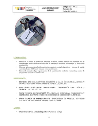 CONCLUSIONES
• Identificar el equipo de protección individual a utilizar, conocer medidas de seguridad para la
manipulación, almacenamiento e inspección de los equipos utilizados para trabajos en altura en la
construcción.
• Observar la importancia de la información de arnés de seguridad, dispositivos y sistemas de anclaje
suministrada por el fabricante para una correcta utilización.
• Conocer la normativa legal vigente acerca de la Identificación, medición, evaluación y control de
riesgos en el sector de la construcción.
BIBLIOGRAFÍA
• DECRETO 2393 REGLAMENTO DE SEGURIDAD Y SALUD DE LOS TRABAJADORES Y
MEJORAMIENTO DEL MEDIO AMBIENTE DE TRABAJO, ART. 183.
• REGLAMENTO DE SEGURIDAD Y SALUD PARA LA CONSTRUCCIÓN Y OBRAS PÚBLICAS
No. 00174 ART. 62, 117 Y 118.
• NOTA TECNICA DE PREVENCIÓN 774 - SISTEMAS ANTICAIDAS. COMPONENTES Y
ELEMENTOS, INSTITUTO NACIONAL DE SEGURIDAD E HIGIENE EN EL TRABAJO.
• NOTA TECNICA DE PREVENCIÓN 843 – DISPOSITIVOS DE ANCLAJE, INSTITUTO
NACIONAL DE SEGURIDAD E HIGIENE EN EL TRABAJO.
ANEXOS
•
 