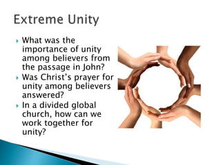  What was the
importance of unity
among believers from
the passage in John?
 Was Christ’s prayer for
unity among believers
answered?
 In a divided global
church, how can we
work together for
unity?
 