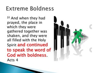 31 And when they had
prayed, the place in
which they were
gathered together was
shaken, and they were
all filled with the Holy
Spirit and continued
to speak the word of
God with boldness.
Acts 4
 