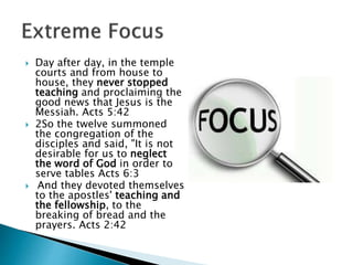  Day after day, in the temple
courts and from house to
house, they never stopped
teaching and proclaiming the
good news that Jesus is the
Messiah. Acts 5:42
 2So the twelve summoned
the congregation of the
disciples and said, "It is not
desirable for us to neglect
the word of God in order to
serve tables Acts 6:3
 And they devoted themselves
to the apostles' teaching and
the fellowship, to the
breaking of bread and the
prayers. Acts 2:42
 