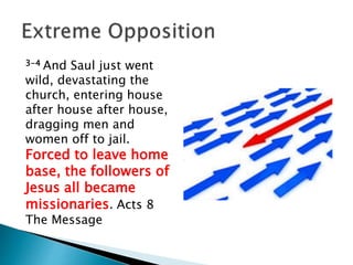 3-4 And Saul just went
wild, devastating the
church, entering house
after house after house,
dragging men and
women off to jail.
Forced to leave home
base, the followers of
Jesus all became
missionaries. Acts 8
The Message
 