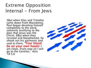 5But when Silas and Timothy
came down from Macedonia,
Paul began devoting himself
completely to the word,
solemnly testifying to the
Jews that Jesus was the
Christ. 6But when they
resisted and blasphemed, he
shook out his garments and
said to them, "Your blood
be on your own heads! I
am clean. From now on I will
go to the Gentiles.“ Acts
18:5,6
 