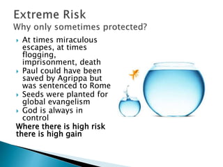  At times miraculous
escapes, at times
flogging,
imprisonment, death
 Paul could have been
saved by Agrippa but
was sentenced to Rome
 Seeds were planted for
global evangelism
 God is always in
control
Where there is high risk
there is high gain
 