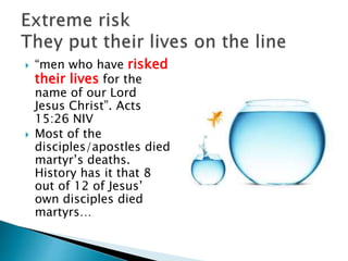  “men who have risked
their lives for the
name of our Lord
Jesus Christ”. Acts
15:26 NIV
 Most of the
disciples/apostles died
martyr’s deaths.
History has it that 8
out of 12 of Jesus’
own disciples died
martyrs…
 