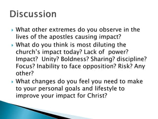  What other extremes do you observe in the
lives of the apostles causing impact?
 What do you think is most diluting the
church’s impact today? Lack of power?
Impact? Unity? Boldness? Sharing? discipline?
Focus? Inability to face opposition? Risk? Any
other?
 What changes do you feel you need to make
to your personal goals and lifestyle to
improve your impact for Christ?
 
