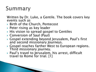 Written by Dr. Luke, a Gentile. The book covers key
events such as
 Birth of the Church, Pentecost
 Peter rising as key leader
 His vision to spread gospel to Gentiles
 Conversion of Saul (Paul)
 Gospel extending beyond Jerusalem, Paul’s first
and second missionary Journeys.
 Gospel reaches farther West to European regions.
Third missionary journey.
 Paul’s travel to Jerusalem, his arrest, difficult
travel to Rome for trial. [1]
 