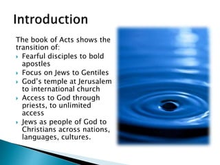 The book of Acts shows the
transition of:
 Fearful disciples to bold
apostles
 Focus on Jews to Gentiles
 God’s temple at Jerusalem
to international church
 Access to God through
priests, to unlimited
access
 Jews as people of God to
Christians across nations,
languages, cultures.
 