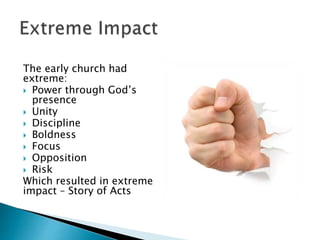 The early church had
extreme:
 Power through God’s
presence
 Unity
 Discipline
 Boldness
 Focus
 Opposition
 Risk
Which resulted in extreme
impact – Story of Acts
 