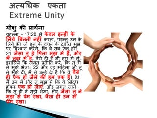 यीशु की प्रार्थना
यूहन्ना – 17:20 मैं के िल इन्हीुं के
ललये बबनती नहीुं करिा, परन्िु उन के
शलये भी जो इन के वचन के द्वारा मुझ
पर पवचवास करेंगे, कक वे सब एक हों।
21 जैसा तू हे वपता मुझ में हैं, और
मैं तुझ में हूुं, वैसे ही वे भी हम में हों,
इसशलये कक जगि प्रिीनि करे, कक िू ही
ने मुझे भेजा। 22 और वह मदहमा जो िू
ने मुझे दी, मैं ने उन्हें दी है कक वे िैसे
ही एक हों जैसे की हम एक हैं। 23
मैं उन में और िू मुझ में कक वे शसद्ध
होकर एक हो जाएुं, और जगि जाने
कक िू ही ने मुझे भेजा, और जैसा तू ने
मुझ से प्रेम रिा, िैसा ही उन से
प्रेम रिा।
 