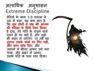 प्रेररिों के काम 5:9 पिरस ने
उस से कहा; यह तया बाि है,
कक तुम दोनों ने प्रभु की आत्मा
की परीक्षा के ललये एका ककया
है देि, िेरे पनि के गाड़ने वाले
द्वार ही पर िड़े हैं, और िुझे
भी बाहर ले जाएांगे। 10 िब वह
तुरन्त उसके पाुंिों पर धगर पडी,
और प्राण छोड द्रदए: और
जवानों ने भीिर आकर उसे मरा
पाया, और बाहर ले जाकर
उसके पनि के पास गाड़ ददया।
 