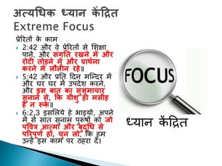 प्रेररिों के काम
 2:42 और वे प्रेररिों से शशक्षा
पाने, और सुंगनत रिने में और
रोटी तोडने में और प्रार्थना
करने में लौलीन रहे॥
 5:42 और प्रनि ददन मक्न्दर में
और घर घर में उपदेश करने,
और इस बात का सुसमाचार
सुनाने से, कक यीशु ही मसीह
है न रूके ॥
 6:2,3 इसशलये हे भाइयो, अपने
में से साि सुनाम पुरूषों को जो
पवित्र आत्मा और बुद्धि से
पररपूणथ हों, चुन लो, कक हम
उन्हें इस काम पर ठहरा दें।
ध्यान कें दिि
 