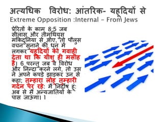 प्रेररिों के काम 8:5 जब
सीलास और िीमुगथयुस
मककदुननया से आए, िो पौलुस
वचन सुनाने की धुन में
लगकर यहूद्रदयों को गिाही
देता र्ा कक यीशु ही मसीह
है। 6 परन्िु जब वे पवरोध
और ननन्दा करने लगे, िो उस
ने अपने कपड़े झाड़कर उन से
कहा; तुम्हारा लोहू तुम्हारी
गदथन पर रहे: मैं ननदोष हूां:
अब से मैं अन्यजानियों के
पास जाऊां गा। 1
 
