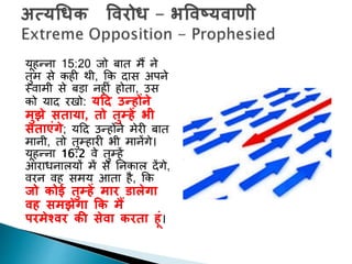 यूहन्ना 15:20 जो बाि मैं ने
िुम से कही थी, कक दास अपने
स्वामी से बड़ा नहीां होिा, उस
को याद रिो: यद्रद उन्होंने
मुझे सताया, तो तुम्हें भी
सताएुंगे; यदद उन्होंने मेरी बाि
मानी, िो िुम्हारी भी मानेंगे।
यूहन्ना 16:2 वे िुम्हें
आराधनालयों में से ननकाल देंगे,
वरन वह समय आिा है, कक
जो कोई तुम्हें मार डालेगा
िह समझेगा कक मैं
परमेश्िर की सेिा करता हूुं।
 