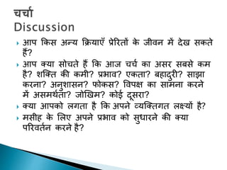  आप ककस अन्य कियाएुँ प्रेररिों के जीवन में देि सकिे
हैं?
 आप तया सोचिे हैं कक आज चचच का असर सबसे कम
है? शक्ति की कमी? प्रभाव? एकिा? बहादुरी? साझा
करना? अनुशासन? फोकस? पवपक्ष का सामना करने
में असमथचिा? जोखिम? कोई दूसरा?
 तया आपको लगिा है कक अपने व्यक्तिगि लक्ष्यों है?
 मसीह के शलए अपने प्रभाव को सुधारने की तया
पररविचन करने है?
 