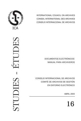 documentos elec. n 16 (4)       23/6/06 11:32   Página 3




                                            INTERNATIONAL COUNCIL ON ARCHIVES
                                            CONSEIL INTERNATIONAL DES ARCHIVES
                                            CONSEJO INTERNACIONAL DE ARCHIVOS
             STUDIES - ÉTUDES



                                                      DOCUMENTOS ELECTRÓNICOS:
                                                           MANUAL PARA ARCHIVEROS




                                           CONSEJO INTERNACIONAL DE ARCHIVOS
                                                  COMITÉ DE ARCHIVOS DE GESTIÓN
                                                           EN ENTORNO ELECTRÓNICO



                                                                        ABRIL 2005




                                                                          16
 