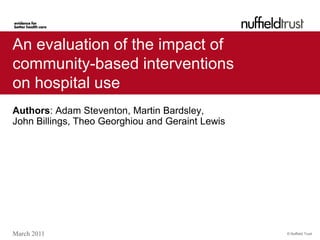 An evaluation of the impact of
community-based interventions
on hospital use
Authors: Adam Steventon, Martin Bardsley,
John Billings, Theo Georghiou and Geraint Lewis




March 2011                                        © Nuffield Trust
 