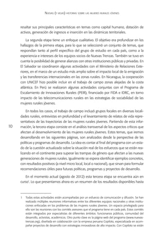 Nuevas (y viejas) historias sobre las mujeres rurales jóvenes



     resaltar sus principales características en temas como capital humano, dotación de
     activos, generación de ingresos e inserción en las dinámicas territoriales.

         La segunda etapa tiene un enfoque cualitativo. El objetivo era profundizar en los
     hallazgos de la primera etapa, para lo que se seleccionó un conjunto de temas, que
     respondían tanto al perfil específico del grupo de estudio en cada país, como a la
     experiencia e intereses de los equipos socios de Nuevas Trenzas. También se tuvo en
     cuenta la posibilidad de generar alianzas con otras instituciones públicas y privadas. En
     El Salvador se coordinaron algunas actividades con el Ministerio de Relaciones Exte-
     riores, en el marco de un estudio más amplio sobre el impacto local de la emigración
     y las transferencias internacionales en las zonas rurales. En Nicaragua, la cooperación
     con UNICEF hizo posible incluir en el trabajo de campo zonas alejadas de la costa
     atlántica. En Perú se realizaron algunas actividades conjuntas con el Programa de
     Escalamiento de Innovaciones Rurales (PEIR), financiado por FIDA e IDRC, en torno
     impacto de las telecomunicaciones rurales en las estrategias de sociabilidad de las
     mujeres rurales jóvenes.

         En todos los casos, el trabajo de campo incluyó grupos focales en diversas locali-
     dades rurales, entrevistas en profundidad y el levantamiento de relatos de vida repre-
     sentativos de las trayectorias de las mujeres rurales jóvenes. Partiendo de esta infor-
10   mación, la tercera etapa consiste en el análisis transversal de los aspectos críticos que
     afectan al desenvolvimiento de las mujeres rurales jóvenes. Estos temas, que iremos
     desarrollando en las siguientes páginas, son analizados desde la perspectiva de las
     políticas y programas de desarrollo. La idea es contar al final del programa con un esta-
     do de la cuestión actualizado sobre la situación real de los esfuerzos que se están rea-
     lizando en el continente para superar las trampas de género que afectan a las nuevas
     generaciones de mujeres rurales. Igualmente se espera identificar ejemplos concretos,
     con resultados positivos (a nivel micro local, local o nacional), que sirvan para formular
     recomendaciones útiles para futuras políticas, programas y proyectos de desarrollo.

        En el momento actual (agosto de 2012) esta tercera etapa se encuentra aún en
     curso1. Lo que presentamos ahora es un resumen de los resultados disponibles hasta



     1	 Todas estas actividades están acompañadas por un esfuerzo de comunicación y difusión. Se han
        realizado múltiples reuniones informativas entre los diferentes equipos nacionales y otras institu-
        ciones enfocadas en los problemas de las mujeres rurales jóvenes. Un espacio privilegiado para
        ello son las reuniones con los comités asesores que el programa tiene en cada país. Estos comités
        están integrados por especialistas de diferentes ámbitos: funcionarios públicos, comunidad del
        desarrollo, activistas, académicos. Otro punto clave es la página web del programa (www.nuevas-
        trenzas.org), diseñada en colaboración con la empresa peruana Copiloto, especializada en acom-
        pañar proyectos de desarrollo con estrategias innovadoras de alto impacto. Con Copiloto se están
 