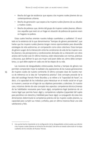 Nuevas (y viejas) historias sobre las mujeres rurales jóvenes



         •	 Brecha de lugar de residencia: que separa a las mujeres rurales jóvenes de sus
            contemporáneas urbanas.
         •	 Brecha de generación: que separa a las mujeres rurales jóvenes de sus abuelas
            y madres rurales.
         •	 Brecha de pobreza: que, dentro del grupo de mujeres rurales jóvenes, diferen-
            cia a aquellas que viven en un hogar en situación de pobreza de quienes viven
            en hogares no pobres.

         Estas cuatro brechas orientan nuestro trabajo cuantitativo y cualitativo3. El resul-
     tado es la existencia de lo que denominamos “trampas de género persistentes”, que
     harían que las mujeres rurales jóvenes tengan menos oportunidades para desarrollar
     estrategias de vida autónomas, en comparación como otros colectivos. Estas trampas
     de género surgen de la intersección entre las condiciones de vida de las mujeres rura-
     les jóvenes y las percepciones y condicionantes derivadas de su interacción con otros
     actores del mundo rural. En última instancia, están relacionadas con normas, prácticas
     y discursos, que definen lo que una mujer rural joven debe ser, cómo debe compor-
     tarse, y a qué debe aspirar en cada una de las etapas de su vida.

         Las nociones de desigualdades entrecruzadas, brechas y trampas de género nos
     permiten comprender mejor la realidad y las aspiraciones de las nuevas generaciones
16   de mujeres rurales de nuestro continente. El último concepto clave de nuestro mar-
     co de referencia es la idea de “competencia práctica”. Este concepto procede de la
     obra del sociólogo francés Pierre Bourdieu y se refiere a la “capacidad de hacer”, es
     decir, a la capacidad de los individuos para interactuar en el medio social en el que
     se mueven y avanzar en el logro de sus objetivos personales y colectivos. En nuestro
     caso, incluimos dentro de este concepto tres aspectos: competencia técnica (manejo
     de las habilidades necesarias para hacer algo), competencia legal (existencia de un
     marco legal que permita hacer algo) y competencia subjetiva (capacidad del sujeto
     para percibirse con derecho y habilidad para hacer algo). La conjugación de estas tres
     dimensiones determinaría la competencia práctica de las mujeres rurales jóvenes, su
     capacidad para cumplir sus metas y anhelos, para en última instancia llevar una vida
     satisfactoria y feliz.




     3	 Una quinta brecha importante en la configuración de las desigualdades entrecruzadas que afectan
        a las mujeres rurales jóvenes es la brecha de etnicidad. Este tema es tratado sobre todo en la etapa
        cualitativa de los estudios de Nuevas Trenzas.
 