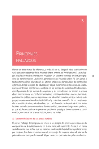 3




    Principales
    hallazgos

Dentro de este marco de referencia, y más allá de su desigual peso cuantitativo en
cada país: ¿qué sabemos de las mujeres rurales jóvenes de América Latina? Los hallaz-
gos iniciales de Nuevas Trenzas nos muestran un colectivo inmerso en un fuerte pro-        17
ceso de transformación. Las nuevas generaciones de mujeres rurales no son ajenas a
las transformaciones ocurridas en los últimos años en las zonas rurales del continente:
extensión de los servicios de educación y salud, incremento de la presencia estatal,
nuevas dinámicas económicas, cambios en las formas de sociabilidad tradicionales,
reconfiguración de las formas de propiedad y las modalidades de acceso a activos
clave, incremento de los conflictos territoriales y medioambientales, nuevas formas de
participación política, nuevas expresiones de identidad colectiva, étnica, cultural o de
grupo, nuevas narrativas de éxito individual y colectivo, extensión de un muy fuerte
discurso reivindicativo y de derechos, etc. La influencia combinada de todos estos
factores se traduce en una ventana de oportunidad, que sin embargo no es perfecta,
ya que adolece todavía de importantes problemas y rezagos. Como veremos a conti-
nuación, son tantas las buenas noticias, como las malas.

a)	 Desfeminización de las áreas rurales

El primer hallazgo del programa se refiere a los sesgos de género que existen en la
composición de la población rural en buena parte del continente. Frente a un cierto
sentido común que señala que los espacios rurales están habitados mayoritariamente
por mujeres, los datos muestran que el porcentaje de mujeres sobre el total de la
población rural está por debajo del 50 por ciento en casi todos los países analizados.
 