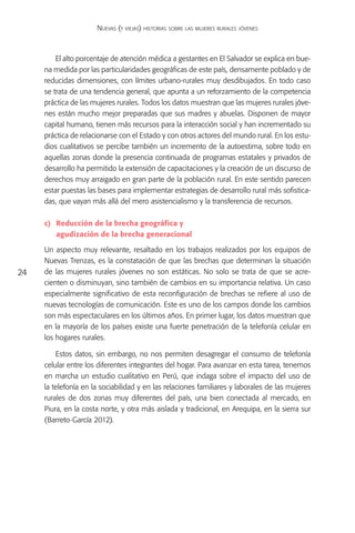 Nuevas (y viejas) historias sobre las mujeres rurales jóvenes



         El alto porcentaje de atención médica a gestantes en El Salvador se explica en bue-
     na medida por las particularidades geográficas de este país, densamente poblado y de
     reducidas dimensiones, con límites urbano-rurales muy desdibujados. En todo caso
     se trata de una tendencia general, que apunta a un reforzamiento de la competencia
     práctica de las mujeres rurales. Todos los datos muestran que las mujeres rurales jóve-
     nes están mucho mejor preparadas que sus madres y abuelas. Disponen de mayor
     capital humano, tienen más recursos para la interacción social y han incrementado su
     práctica de relacionarse con el Estado y con otros actores del mundo rural. En los estu-
     dios cualitativos se percibe también un incremento de la autoestima, sobre todo en
     aquellas zonas donde la presencia continuada de programas estatales y privados de
     desarrollo ha permitido la extensión de capacitaciones y la creación de un discurso de
     derechos muy arraigado en gran parte de la población rural. En este sentido parecen
     estar puestas las bases para implementar estrategias de desarrollo rural más sofistica-
     das, que vayan más allá del mero asistencialismo y la transferencia de recursos.

     c)	 Reducción de la brecha geográfica y
     	 agudización de la brecha generacional

     Un aspecto muy relevante, resaltado en los trabajos realizados por los equipos de
     Nuevas Trenzas, es la constatación de que las brechas que determinan la situación
24   de las mujeres rurales jóvenes no son estáticas. No solo se trata de que se acre-
     cienten o disminuyan, sino también de cambios en su importancia relativa. Un caso
     especialmente significativo de esta reconfiguración de brechas se refiere al uso de
     nuevas tecnologías de comunicación. Este es uno de los campos donde los cambios
     son más espectaculares en los últimos años. En primer lugar, los datos muestran que
     en la mayoría de los países existe una fuerte penetración de la telefonía celular en
     los hogares rurales.

         Estos datos, sin embargo, no nos permiten desagregar el consumo de telefonía
     celular entre los diferentes integrantes del hogar. Para avanzar en esta tarea, tenemos
     en marcha un estudio cualitativo en Perú, que indaga sobre el impacto del uso de
     la telefonía en la sociabilidad y en las relaciones familiares y laborales de las mujeres
     rurales de dos zonas muy diferentes del país, una bien conectada al mercado, en
     Piura, en la costa norte, y otra más aislada y tradicional, en Arequipa, en la sierra sur
     (Barreto-García 2012).
 