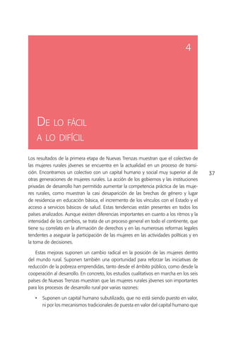 4




    De lo fácil
    a lo difícil

Los resultados de la primera etapa de Nuevas Trenzas muestran que el colectivo de
las mujeres rurales jóvenes se encuentra en la actualidad en un proceso de transi-
ción. Encontramos un colectivo con un capital humano y social muy superior al de          37
otras generaciones de mujeres rurales. La acción de los gobiernos y las instituciones
privadas de desarrollo han permitido aumentar la competencia práctica de las muje-
res rurales, como muestran la casi desaparición de las brechas de género y lugar
de residencia en educación básica, el incremento de los vínculos con el Estado y el
acceso a servicios básicos de salud. Estas tendencias están presentes en todos los
países analizados. Aunque existen diferencias importantes en cuanto a los ritmos y la
intensidad de los cambios, se trata de un proceso general en todo el continente, que
tiene su correlato en la afirmación de derechos y en las numerosas reformas legales
tendentes a asegurar la participación de las mujeres en las actividades políticas y en
la toma de decisiones.

    Estas mejoras suponen un cambio radical en la posición de las mujeres dentro
del mundo rural. Suponen también una oportunidad para reforzar las iniciativas de
reducción de la pobreza emprendidas, tanto desde el ámbito público, como desde la
cooperación al desarrollo. En concreto, los estudios cualitativos en marcha en los seis
países de Nuevas Trenzas muestran que las mujeres rurales jóvenes son importantes
para los procesos de desarrollo rural por varias razones:

   •	 Suponen un capital humano subutilizado, que no está siendo puesto en valor,
      ni por los mecanismos tradicionales de puesta en valor del capital humano que
 