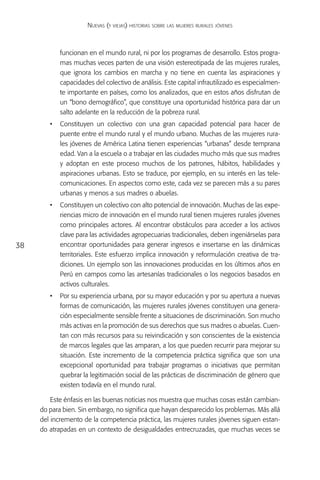 Nuevas (y viejas) historias sobre las mujeres rurales jóvenes



            funcionan en el mundo rural, ni por los programas de desarrollo. Estos progra-
            mas muchas veces parten de una visión estereotipada de las mujeres rurales,
            que ignora los cambios en marcha y no tiene en cuenta las aspiraciones y
            capacidades del colectivo de análisis. Este capital infrautilizado es especialmen-
            te importante en países, como los analizados, que en estos años disfrutan de
            un “bono demográfico”, que constituye una oportunidad histórica para dar un
            salto adelante en la reducción de la pobreza rural.
        •	 Constituyen un colectivo con una gran capacidad potencial para hacer de
           puente entre el mundo rural y el mundo urbano. Muchas de las mujeres rura-
           les jóvenes de América Latina tienen experiencias “urbanas” desde temprana
           edad. Van a la escuela o a trabajar en las ciudades mucho más que sus madres
           y adoptan en este proceso muchos de los patrones, hábitos, habilidades y
           aspiraciones urbanas. Esto se traduce, por ejemplo, en su interés en las tele-
           comunicaciones. En aspectos como este, cada vez se parecen más a su pares
           urbanas y menos a sus madres o abuelas.
        •	 Constituyen un colectivo con alto potencial de innovación. Muchas de las expe-
           riencias micro de innovación en el mundo rural tienen mujeres rurales jóvenes
           como principales actores. Al encontrar obstáculos para acceder a los activos
           clave para las actividades agropecuarias tradicionales, deben ingeniárselas para
38         encontrar oportunidades para generar ingresos e insertarse en las dinámicas
           territoriales. Este esfuerzo implica innovación y reformulación creativa de tra-
           diciones. Un ejemplo son las innovaciones producidas en los últimos años en
           Perú en campos como las artesanías tradicionales o los negocios basados en
           activos culturales.
        •	 Por su experiencia urbana, por su mayor educación y por su apertura a nuevas
           formas de comunicación, las mujeres rurales jóvenes constituyen una genera-
           ción especialmente sensible frente a situaciones de discriminación. Son mucho
           más activas en la promoción de sus derechos que sus madres o abuelas. Cuen-
           tan con más recursos para su reivindicación y son conscientes de la existencia
           de marcos legales que las amparan, a los que pueden recurrir para mejorar su
           situación. Este incremento de la competencia práctica significa que son una
           excepcional oportunidad para trabajar programas o iniciativas que permitan
           quebrar la legitimación social de las prácticas de discriminación de género que
           existen todavía en el mundo rural.

         Este énfasis en las buenas noticias nos muestra que muchas cosas están cambian-
     do para bien. Sin embargo, no significa que hayan desparecido los problemas. Más allá
     del incremento de la competencia práctica, las mujeres rurales jóvenes siguen estan-
     do atrapadas en un contexto de desigualdades entrecruzadas, que muchas veces se
 